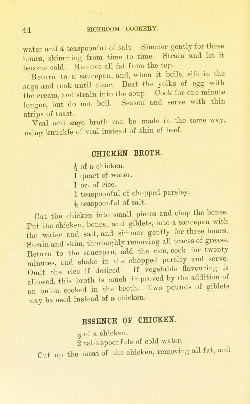 water and a teaspoonful of salt. Simmer gently for three hours, skimming from time to time. Strain and let it become cold. Remove all fat from the top. Return to a saucepan, and, when it boils, sift in the sago and cook until clear. Beat the yolks of egg with the cream, and strain into the soup. Cook for one minute longer, but do not boil. Season and serve with thin strips of toast. Yeal and sago broth can be made in the same way, using knuckle of veal instead of shin of beef. CHICKEN BROTH. i of a chicken. 1 quart of water. 1 oz. of rice. 1 teaspoonful of chopped parsley. \ teaspoonful of salt. Out the chicken into small pieces and chop the bones. Put the chicken, bones, and giblets, into a saucepan with the water and salt, and simmer gently for three hours. Strain and skim, thoroughly removing all traces of grease. Return to the saucepan, add the rice, cook for twenty minutes, and shake in the chopped parsley and serve. Omit the rice if desired. If vegetable flavouring is allowed, this broth is much improved by the addition of an onion cooked in the broth. Two pounds of giblets may be used instead of a chicken. ESSENCE OF CHICKEN. \ of a chicken. 2 tablespoonfuls of cold water. Cut up the meat of the chicken, removing all fat,