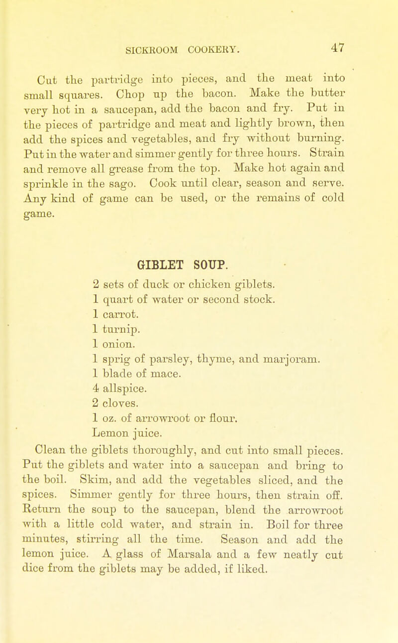 Cut the partridge into pieces, and the meat into small squares. Chop up the bacon. Make the butter very hot in a saucepan, add the bacon and fry. Put in the pieces of partridge and meat and lightly brown, then add the spices and vegetables, and fry without burning. Put in the water and simmer gently for three hours. Strain and remove all grease from the top. Make hot again and sprinkle in the sago. Cook until clear, season and serve. Any kind of game can be used, or the remains of cold game. GIBLET SOUP. 2 sets of duck or chicken giblets. 1 quart of water or second stock. 1 carrot. 1 turnip. 1 onion. 1 sprig of parsley, thyme, and marjoram. 1 blade of mace. 4 allspice. 2 cloves. 1 oz. of arrowroot or flour. Lemon juice. Clean the giblets thoroughly, and cut into small pieces. Put the giblets and water into a saucepan and bring to the boil. Skim, and add the vegetables sliced, and the spices. Simmer gently for three hours, then strain off. Return the soup to the saucepan, blend the arrowroot with a little cold water, and strain in. Boil for three minutes, stirring all the time. Season and add the lemon juice. A glass of Marsala and a few neatly cut dice from the giblets may be added, if liked.