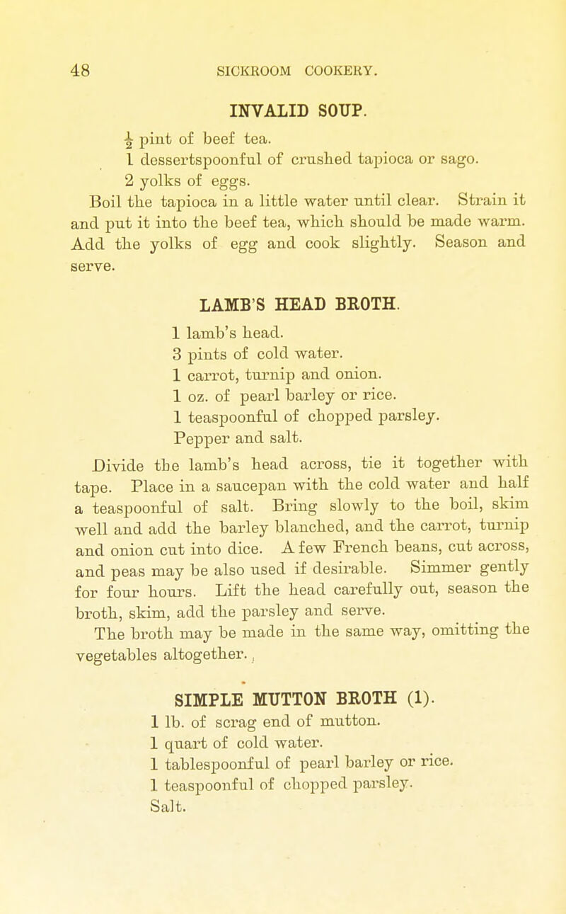 INVALID SOUP. pint of beef tea. 1 dessertspoonful of crushed tapioca or sago. 2 yolks of eggs. Boil the tapioca in a little water until clear. Strain it and put it into the beef tea, which should be made warm. Add the yolks of egg and cook slightly. Season and serve. LAMB'S HEAD BROTH. 1 lamb's head. 3 pints of cold water. 1 carrot, turnip and onion. 1 oz. of pearl barley or rice. 1 teaspoonful of chopped parsley. Pepper and salt. Divide the lamb's head across, tie it together with tape. Place in a saucepan with the cold water and half a teaspoonful of salt. Bring slowly to the boil, skim well and add the barley blanched, and the carrot, turnip and onion cut into dice. A few French beans, cut across, and peas may be also used if desirable. Simmer gently for four hours. Lift the head carefully out, season the broth, skim, add the parsley and serve. The broth may be made in the same way, omitting the vegetables altogether., SIMPLE MUTTON BROTH (1). 1 lb. of scrag end of mutton. 1 quart of cold water. 1 tablespoonf ul of pearl barley or rice. 1 teaspoonful of chopped parsley. Salt.