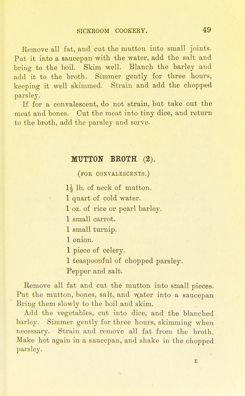 Remove all fat, and cut the mutton into small joints. Put it into a saucepan with the water, add the salt and bring to the boil. Skim well. Blanch the barley and add it to the broth. Simmer gently for three hours, keeping it well skimmed. Strain and add the chopped parsley. If for a convalescent, do not strain, but take out the meat and bones. Cut the meat into tiny dice, and return to the broth, add the parsley and serve. MUTTON BROTH (2). (for convalescents.) Its lb. of neck of mutton. 1 quart of cold water. 1 oz. of rice or pearl barley. 1 small carrot. 1 small turnip. 1 onion. 1 piece of celery. 1 teaspoonful of chopped parsley. Pepper and salt. Remove all fat and cut the mutton into small pieces. Put the mutton, bones, salt, and water into a saucepan Bring them slowly to the boil and skim. Add the vegetables, cut into dice, and the blanched barley. Simmer gently for three hours, skimming when necessary. Strain and remove all fat from the broth. Make hot again in a saucepan, and shake in the chopped parsley.