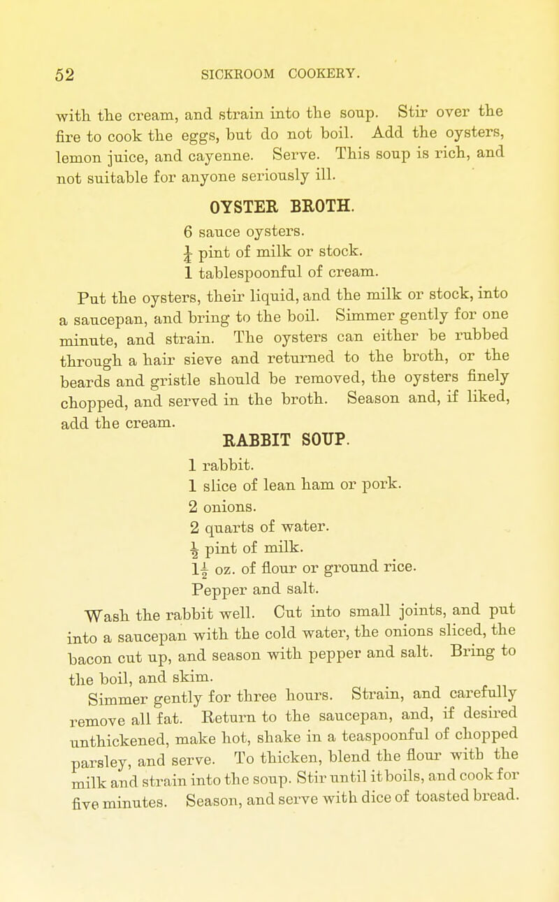 with the cream, and strain into the soup. Stir over the fire to cook the eggs, but do not boil. Add the oysters, lemon juice, and cayenne. Serve. This soup is rich, and not suitable for anyone seriously ill. OYSTER BROTH. 6 sauce oysters. \ pint of milk or stock. 1 tablespoonful of cream. Put the oysters, their liquid, and the milk or stock, into a saucepan, and bring to the boil. Simmer gently for one minute, and strain. The oysters can either be rubbed through a hair sieve and returned to the broth, or the beards and gristle should be removed, the oysters finely chopped, and served in the broth. Season and, if liked, add the cream. RABBIT SOUP. 1 rabbit. 1 slice of lean ham or pork. 2 onions. 2 qiiarts of water. \ pint of milk. 1\ oz. of flour or ground rice. Pepper and salt. Wash the rabbit well. Cut into small joints, and put into a saucepan with the cold water, the onions sliced, the bacon cut up, and season with pepper and salt. Bring to the boil, and skim. Simmer gently for three hours. Strain, and carefully remove all fat. Return to the saucepan, and, if desired unthickened, make hot, shake in a teaspoonful of chopped parsley, and serve. To thicken, blend the flour witb the milk and strain into the soup. Stir until itboils, and cook for five minutes. Season, and serve with dice of toasted bread.