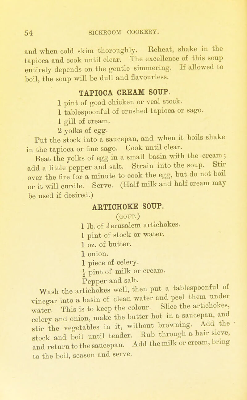 and when cold skim thoroughly. Reheat, shake in the tapioca and cook until clear. The excellence of this soup entirely depends on the gentle simmering. If allowed to boil, the soup will he dull and flavourless. TAPIOCA CREAM SOUP. 1 pint of good chicken or veal stock. 1 tahlespoonful of crushed tapioca or sago. 1 gill of cream. 2 yolks of egg. Put the stock into a saucepan, and when it boils shake in the tapioca or fine sago. Cook until clear. Beat the yolks of egg in a small basin with the cream; add a little pepper and salt. Strain into the soup. Stir over the fire for a minute to cook the egg, but do not boil or it will cardie. Serve. (Half milk and half cream may be used if desired.) ARTICHOKE SOUP. (gout.) 1 lb. of Jerusalem artichokes. 1 pint of stock or water. 1 oz. of butter. 1 onion. 1 piece of celery. 1 pint of milk or cream. Pepper and salt. Wash the artichokes well, then put a tahlespoonful of vinegar into a basin of clean water and peel them under water. This is to keep the colour. Slice the artichokes celery and onion, make the butter hot in a saucepan and stir the vegetables in it, without browning. Add_ the stock and boil until tender. Rub through a hair sieve, and return to the saucepan. Add the milk or cream, bring to the boil, season and sorve.