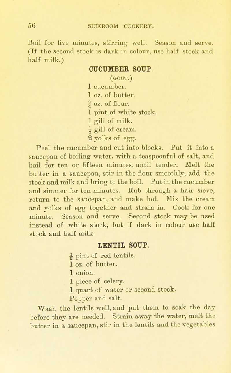 Boil for five minutes, stirring well. Season and serve. (If the second stock is dark in colour, use naif stock and half milk.) CUCUMBER. SOUP. (gout.) 1 cucumber. 1 oz. of butter. | oz. of flour. 1 pint of white stock. 1 gill of milk, gill of cream. 2 yolks of egg. Peel the cucumber and cut into blocks. Put it into a saucepan of boiling water, with a teaspoonful of salt, and boil for ten or fifteen minutes, until tender. Melt the butter in a saucepan, stir in the flour smoothly, add the stock and milk and bring to the boil. Put in the cucumber and simmer for ten minutes. Rub through a hair sieve, return to the saucepan, and make hot. Mix the cream and yolks of egg together and strain in. Cook for one minute. Season and serve. Second stock may be used instead of white stock, but if dark in colour use half stock and half milk. LENTIL SOUP. £ pint of red lentils. 1 oz. of butter. 1 onion. 1 piece of celery. 1 quart of water or second stock. Pepper and salt. Wash the lentils well, and put them to soak the day before they are needed. Strain away the water, melt the butter in a saucepan, stir in the lentils and the vegetables