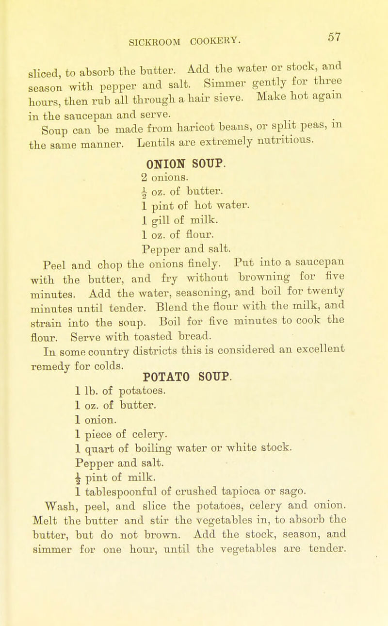 sliced, to absorb the butter. Add the water or stock, and season with pepper and salt. Simmer gently for three hours, then rub all through a hair sieve. Make hot again in the saucepan and serve. Soup can be made from haricot beans, or split peas, m the same manner. Lentils are extremely nutritious. ONION SOUP. 2 onions. i oz. of butter. 1 pint of hot water. 1 gill of milk. 1 oz. of flour. Pepper and salt. Peel and chop the onions finely. Put into a saucepan with the butter, and fry without browning for five minutes. Add the water, seasoning, and boil for twenty minutes until tender. Blend the flour with the milk, and strain into the soup. Boil for five minutes to cook the flour. Serve with toasted bread. In some country districts this is considered an excellent remedy for colds. POTATO SOUP. 1 lb. of potatoes. 1 oz. of butter. 1 onion. 1 piece of celery. 1 quart of boiling water or white stock. Pepper and salt. ^ pint of milk. 1 tablespoonful of crushed tapioca or sago. Wash, peel, and slice the potatoes, celery and onion. Melt the butter and stir the vegetables in, to absorb the butter, but do not brown. Add the stock, season, and simmer for one hour, until the vegetables are tender.