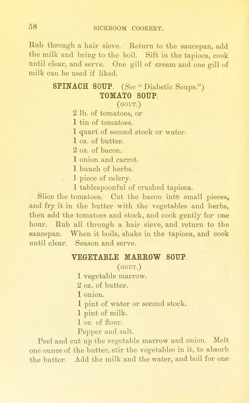 Rub through a hair- sieve. Return to the saucepan, add the milk and bring to the boil. Sift in the tapioca, cook until clear, and serve. One gill of cream and one gill of milk can be used if liked. SPINACH SOTIP. (See  Diabetic Soups.) TOMATO SOTIP. (gout.) 2 lb. of tomatoes, or 1 tin of tomatoes. • 1 quart of second stock or water. 1 oz. of butter. 2 oz. of bacon. 1 onion and carrot. 1 bunch of herbs. ] piece of celery. 1 tablespoonful of crushed tapioca. Slice the tomatoes. Cut the bacon into small pieces, and fry it in the butter with the vegetables and herbs, then add the tomatoes and stock, and cook gently for one hour. Rub all through a hair sieve, and return to the saucepan. When it boils, shake in the tapioca, and cook until clear. Season and serve. VEGETABLE MARROW SOUP. (gout.) 1 vegetable marrow. 2 oz. of butter. 1 onion. 1 pint of water or second stock. 1 pint of milk. 1 oz. of flour. Pepper and salt. Peel and cut up the vegetable marrow and onion. Melt one ounce of the batter, stir the vegetables in it, to absorb the butter. Add the milk and the water, and boil for one