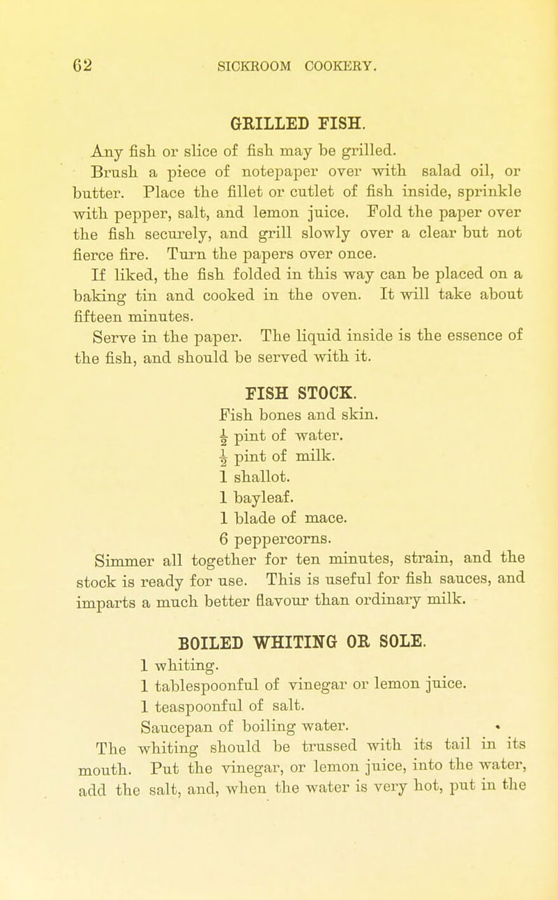 GRILLED FISH. Any fish or slice of fish, may be grilled. Brush, a piece of notepaper over with salad oil, or butter. Place the fillet or cutlet of fish inside, sprinkle with pepper, salt, and lemon juice. Fold the paper over the fish securely, and grill slowly over a clear but not fierce fire. Turn the papers over once. If liked, the fish folded in this way can be placed on a baking tin and cooked in the oven. It will take about fifteen minutes. Serve in the paper. The liquid inside is the essence of the fish, and should be served with it. FISH STOCK. Fish bones and skin. ^ pint of water. ^ pint of milk. 1 shallot. 1 bayleaf. 1 blade of mace. 6 peppercorns. Simmer all together for ten minutes, strain, and the stock is ready for use. This is useful for fish sauces, and imparts a much better flavour than ordinary milk. BOILED WHITING OR SOLE. 1 whiting. 1 tablespoonful of vinegar or lemon juice. 1 teaspoonful of salt. Saucepan of boiling water. The whiting should be trussed with its tail in its mouth. Put the vinegar, or lemon juice, into the water, add the salt, and, when the water is very hot, put in the