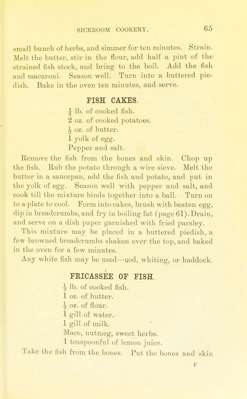 small bunch of herbs, and simmer for ten minutes. Strain. Melt the butter, stir in the flour, add half a pint of the strained fish stock, and bring to the boil. Add the fish and macaroni. Season well. Turn into a buttered pie- dish. Bake in the oven ten minutes, and serve. FISH CAKES. J lb. of cooked fish. 2 oz. of cooked potatoes. ■| oz. of butter. 1 yolk of egg. Pepper and salt. Remove the fish from the bones and skin. Chop up the fish. Rub the potato through a wire sieve. Melt the butter in a saucepan, add the fish and ]3otato, and put in the yolk of egg. Season well with pepper and salt, and cook till the mixture binds together into a ball. Turn on to a plate to cool. Form into cakes, brush with beaten egg, dip in breadcrumbs, and fry in boiling fat (page 61).Drain, and serve on a dish paper garnished with fried parsley. This mixture may be placed in a buttered piedish, a few browned breadcrumbs shaken over the top, and baked in the oven for a few minutes. Any white fish may be used—cod, whiting, or haddock. FRICASSEE OF FISH. \ lb. of cooked fish. 1 oz. of butter. \ oz. of flour. 1 gill of water. 1 gill of milk. Mace, nutmeg, sweet herbs. 1 fceaspooriful of lemon juice. Take the fish from the bones. Put the bones and skin F