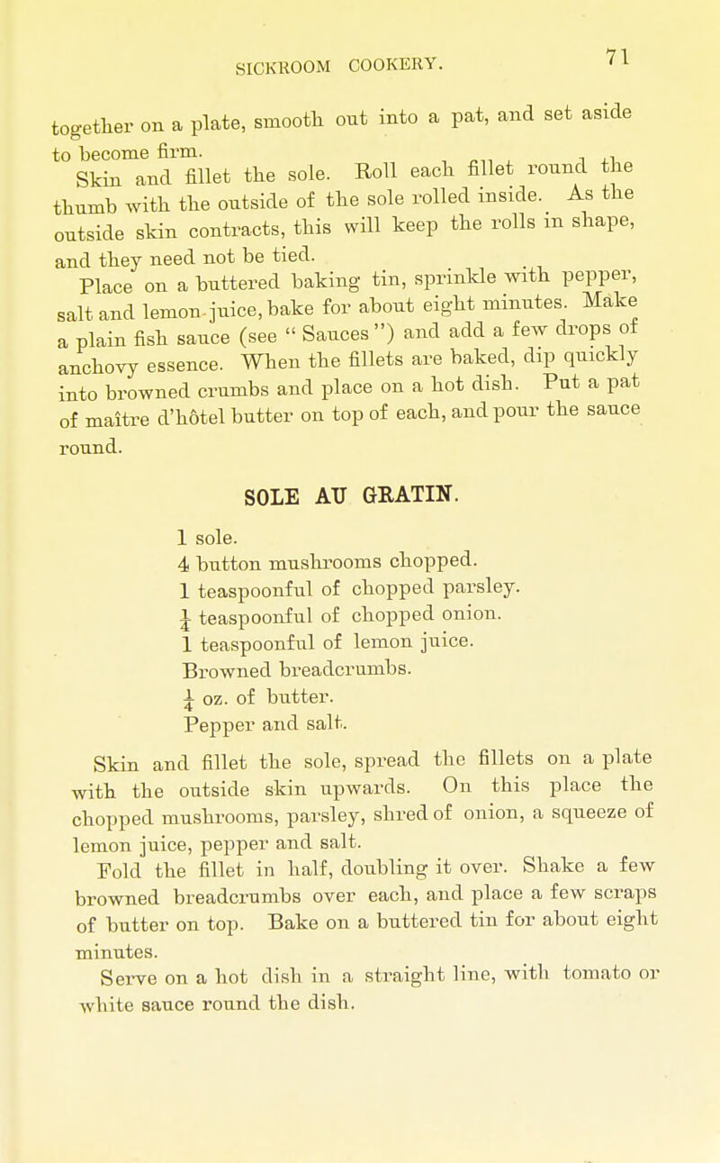 together on a plate, smooth out into a pat, and set aside to become firm. Skin and fillet the sole. Roll each fillet round the thumb with the outside of the sole rolled inside. As the outside skin contracts, this will keep the rolls m shape, and they need not be tied. Place on a buttered baking tin, sprinkle with pepper, salt and lemon-juice, bake for about eight minutes. Make a plain fish sauce (see  Sauces ) and add a few drops of anchovy essence. When the fillets are baked, dip quickly into browned crumbs and place on a hot disb. Put a pat of maitre d'hotel butter on top of each, and pour the sauce round. SOLE ATJ GRATIN. 1 sole. 4 button mushrooms chopped. 1 teaspoonful of chopped parsley. I teaspoonful of chopped onion. 1 teaspoonful of lemon juice. Browned breadcrumbs. i oz. of butter. Pepper and salt. Skin and fillet the sole, spread the fillets on a plate with the outside skin upwards. On this place the chopped mushrooms, parsley, shred of onion, a squeeze of lemon juice, pepper and salt. Fold the fillet in half, doubling it over. Shake a few browned breadcrumbs over each, and place a few scraps of butter on top. Bake on a buttered tin for about eight minutes. Serve on a hot dish in a straight line, with tomato or white sauce round the dish.