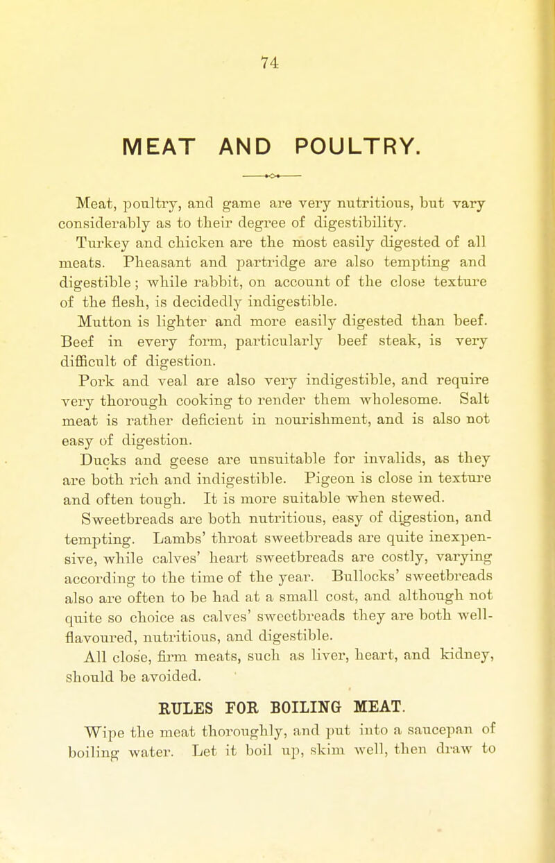 MEAT AND POULTRY. Meat, poultry, and game are very nutritious, but vary considerably as to tbeir degree of digestibility. Turkey and cbicken are the most easily digested of all meats. Pheasant and partridge are also tempting and digestible; while rabbit, on account of the close texture of the flesh, is decidedly indigestible. Mutton is lighter and more easily digested than beef. Beef in every form, particularly beef steak, is very difficult of digestion. Pork and veal are also very indigestible, and require very thorough cooking to render them wholesome. Salt meat is rather deficient in nourishment, and is also not easy of digestion. Ducks and geese are unsuitable for invalids, as they are both rich and indigestible. Pigeon is close in texture and often tough. It is more suitable when stewed. Sweetbreads are both nutritious, easy of digestion, and tempting. Lambs' throat sweetbreads are quite inexpen- sive, while calves' heart sweetbreads are costly, varying according to the time of the year. Bullocks' sweetbreads also are often to be had at a small cost, and although not quite so choice as calves' sweetbreads they are both well- flavoured, nutritious, and digestible. All close, firm meats, such as liver, heart, and kidney, should be avoided. RULES FOR BOILING MEAT. Wipe the meat thoroughly, and put into a saucepan of boiling water. Let it boil up, skim well, then draw to