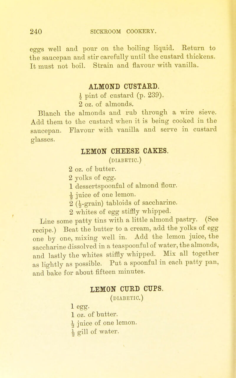 eggs well and pour on the boiling liquid. Return to the saucepan and stir carefully until the custard thickens. It must not boil. Strain and flavour with vanilla. ALMOND CUSTARD. \ pint of custard (p. 239). 2 oz. of almonds. Blanch the almonds and rub through a wire sieve. Add them to the custard when it is being cooked in the saucepan. Flavour with vanilla and serve in custard glasses. LEMON CHEESE CAKES. (diabetic.) 2 oz. of butter. 2 yolks of egg. 1 dessertspoonful of almond flour. 1 juice of one lemon. 2 (|-grain) tabloids of saccharine. 2 whites of egg stiffly whipped. Line some patty tins with a little almond pastry. (See recipe.) Beat the butter to a cream, add the yolks of egg one by one, mixing well in. Add the lemon juice, the saccharine dissolved in a teaspoonful of water, the almonds, and lastly the whites stiffly whipped. Mix all together as lightly as possible. Put a spoonful in each patty pan, and bake for about fifteen minutes. LEMON CURD CUPS. (diabetic.) 1 egg. 1 oz. of butter. 1 juice of one lemon. i gill of water.