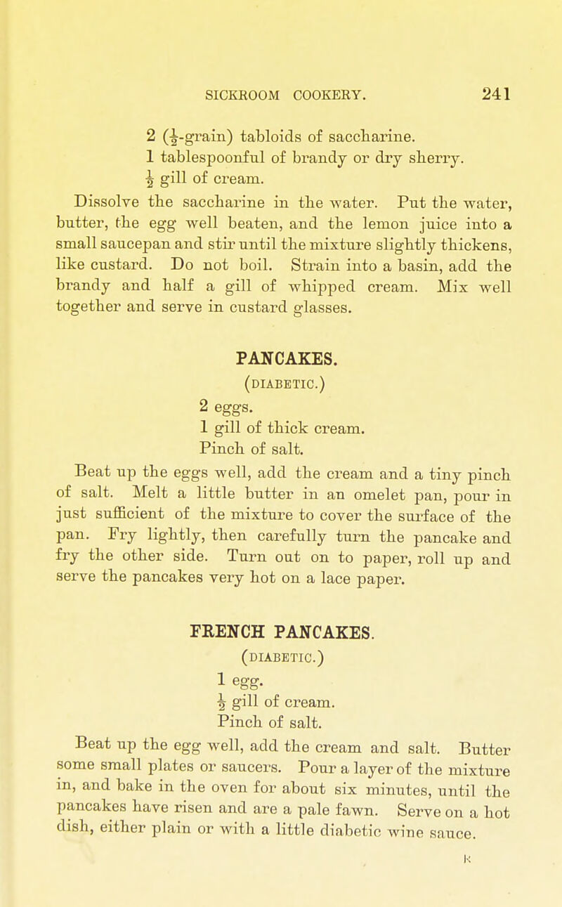 2 (|-grain) tabloids of saccharine. 1 tablespoonful of brandy or dry sberry. \ gill of cream. Dissolve the saccharine in the water. Put the water, butter, (he egg well beaten, and the lemon juice into a small saucepan and stir until the mixture slightly thickens, like custard. Do not boil. Strain into a basin, add the brandy and half a gill of whipped cream. Mix well together and serve in custard glasses. PANCAKES. (diabetic.) 2 eggs. 1 gill of thick cream. Pinch of salt. Beat up the eggs well, add the cream and a tiny pinch of salt. Melt a little butter in an omelet pan, pour in just sufficient of the mixture to cover the surface of the pan. Fry lightly, then carefully turn the pancake and fry the other side. Turn out on to paper, roll up and serve the pancakes very hot on a lace paper. FRENCH PANCAKES. (diabetic.) 1 egg. 3j gill of cream. Pinch of salt. Beat up the egg well, add the cream and salt. Butter some small plates or saucers. Pour a layer of the mixture m, and bake in the oven for about six minutes, until the pancakes have risen and are a pale fawn. Serve on a hot dish, either plain or with a little diabetic wine sauce.