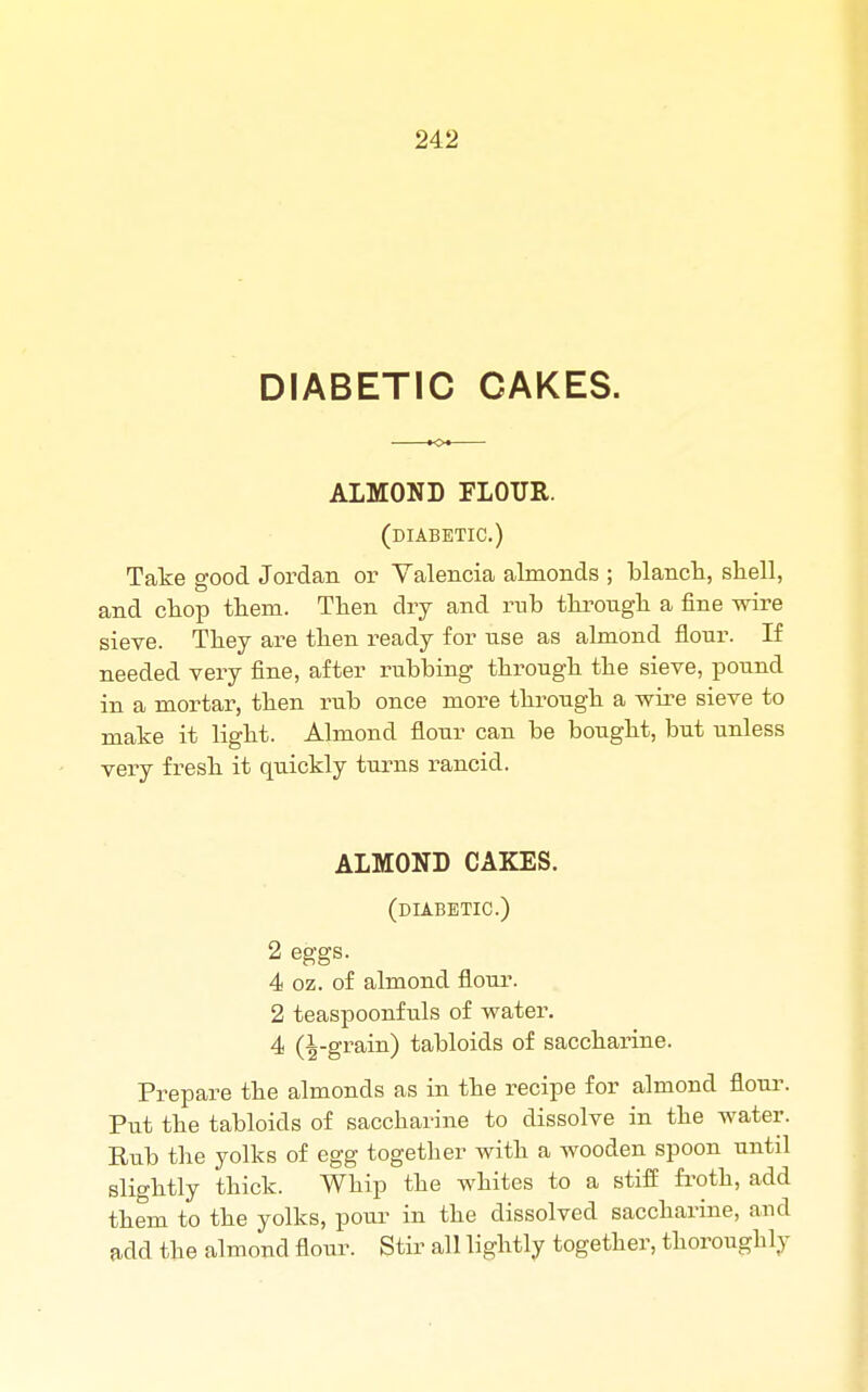 DIABETIC CAKES. ALMOND FLOUR. (diabetic.) Take good Jordan or Valencia almonds ; blanch, shell, and chop them. Then dry and rub through a fine wire sieve. They are then ready for use as almond flour. If needed very fine, after rubbing through the sieve, pound in a mortar, then rub once more through a wire sieve to make it light. Almond flour can be bought, but unless very fresh it quickly turns rancid. ALMOND CAKES. (diabetic.) 2 eggs. 4 oz. of almond flour. 2 teaspoonfuls of water. 4 (^-grain) tabloids of saccharine. Prepare the almonds as in the recipe for almond flour. Put the tabloids of saccharine to dissolve in the water. Pub the yolks of egg together with a wooden spoon until slightly thick. Whip the whites to a stiff froth, add them to the yolks, pour in the dissolved saccharine, and add the almond flour. Stir all lightly together, thoroughly