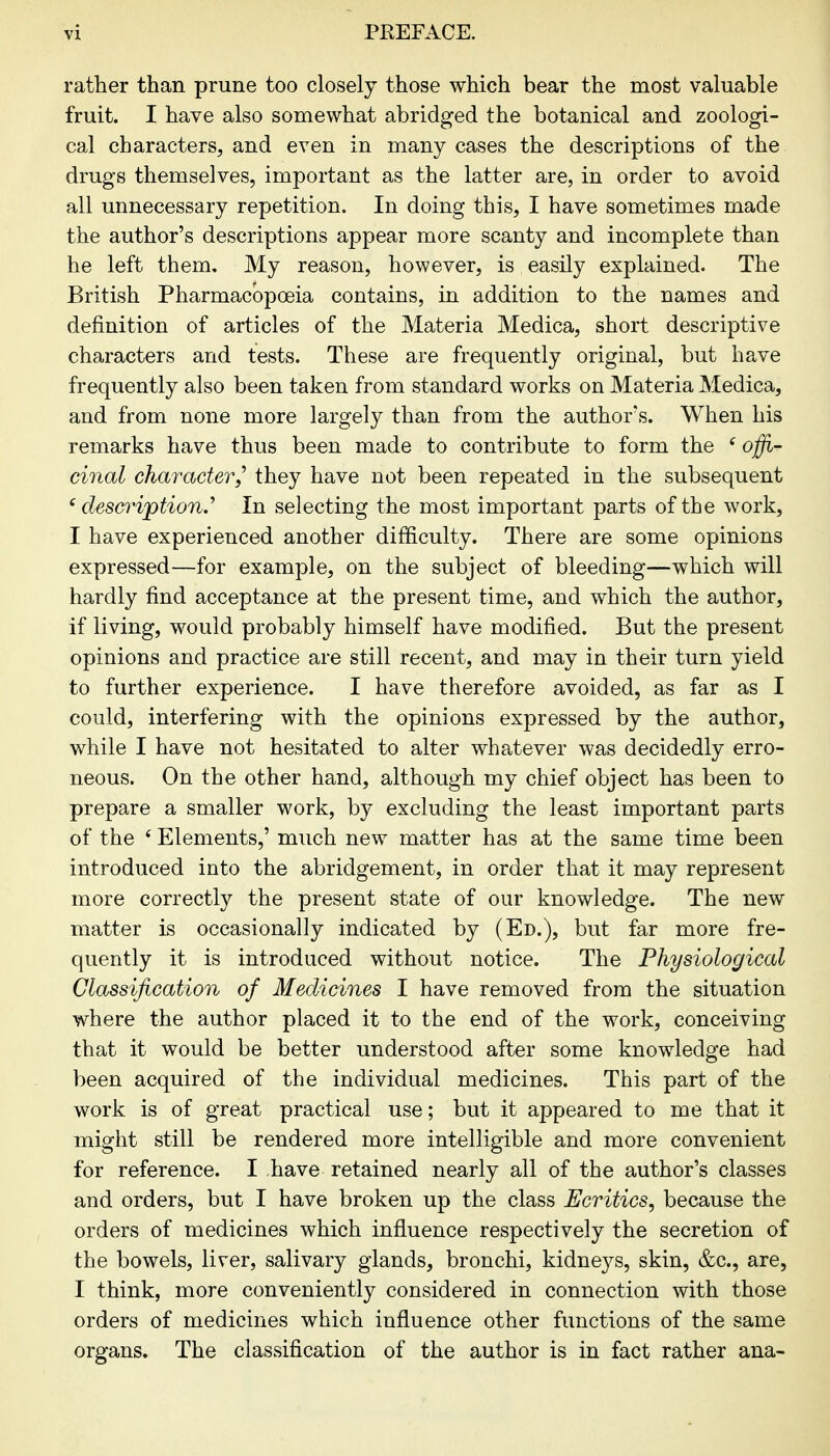 rather than prune too closely those which bear the most valuable fruit. I have also somewhat abridged the botanical and zoologi- cal characters, and even in many cases the descriptions of the drugs themselves, important as the latter are, in order to avoid all unnecessary repetition. In doing this, I have sometimes made the author's descriptions appear more scanty and incomplete than he left them. My reason, however, is easily explained. The British Pharmacopoeia contains, in addition to the names and definition of articles of the Materia Medica, short descriptive characters and tests. These are frequently original, but have frequently also been taken from standard works on Materia Medica, and from none more largely than from the author's. When his remarks have thus been made to contribute to form the ^ offi- cinal character,^ they have not been repeated in the subsequent 'description.' In selecting the most important parts of the work, I have experienced another difficulty. There are some opinions expressed—for example, on the subject of bleeding—which will hardly find acceptance at the present time, and which the author, if living, would probably himself have modified. But the present opinions and practice are still recent, and may in their turn yield to further experience. I have therefore avoided, as far as I could, interfering with the opinions expressed by the author, while I have not hesitated to alter whatever was decidedly erro- neous. On the other hand, although my chief object has been to prepare a smaller work, by excluding the least important parts of the * Elements,' much new matter has at the same time been introduced into the abridgement, in order that it may represent more correctly the present state of our knowledge. The new matter is occasionally indicated by (Ed.), but far more fre- quently it is introduced without notice. The Physiological Classification of Medicines I have removed from the situation where the author placed it to the end of the work, conceiving that it would be better understood after some knowledge had been acquired of the individual medicines. This part of the work is of great practical use; but it appeared to me that it might still be rendered more intelligible and more convenient for reference. I have retained nearly all of the author's classes and orders, but I have broken up the class Ecritics, because the orders of medicines which influence respectively the secretion of the bowels, liver, salivary glands, bronchi, kidneys, skin, &c., are, I think, more conveniently considered in connection with those orders of medicines which influence other functions of the same organs. The classification of the author is in fact rather ana-