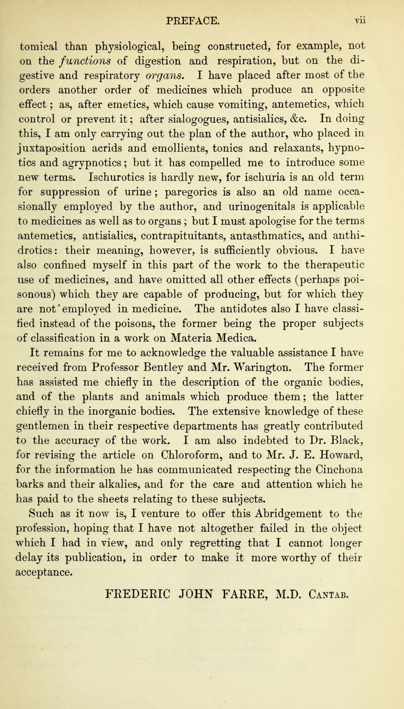 tomical than physiological, being constructed, for example, not on the functions of digestion and respiration, but on the di- gestive and respiratory organs. I have placed after most of the orders another order of medicines which produce an opposite effect; as, after emetics, which cause vomiting, antemetics, which control or prevent it; after sialogogues, antisialics, &c. In doing this, I am only carrying out the plan of the author, who placed in juxtaposition acrids and emollients, tonics and relaxants, hypno- tics and agrypnotics; but it has compelled me to introduce some new terms. Ischurotics is hardly new, for ischuria is an old term for suppression of urine; paregorics is also an old name occa- sionally employed by the author, and urinogenitals is applicable to medicines as well as to organs; but I must apologise for the terms antemetics, antisialics, contrapituitants, antasthmatics, and anthi- drotics: their meaning, however, is sufficiently obvious. I have also confined myself in this part of the work to the therapeutic use of medicines, and have omitted all other effects (perhaps poi- sonous) which they are capable of producing, but for which they are not' employed in medicine. The antidotes also I have classi- fied instead of the poisons, the former being the proper subjects of classification in a work on Materia Medica. It remains for me to acknowledge the valuable assistance I have received from Professor Bentley and Mr. Warington. The former has assisted me chiefly in the description of the organic bodies, and of the plants and animals which produce them; the latter chiefly in the inorganic bodies. The extensive knowledge of these gentlemen in their respective departments has greatly contributed to the accuracy of the work. I am also indebted to Dr. Black, for revising the article on Chloroform, and to Mr. J. E. Howard, for the information he has communicated respecting the Cinchona barks and their alkalies, and for the care and attention which he has paid to the sheets relating to these subjects. Such as it now is, I venture to offer this Abridgement to the profession, hoping that I have not altogether failed in the object which I had in view, and only regretting that I cannot longer delay its publication, in order to make it more worthy of their acceptance. FKEDERIC JOHN FARRE, M.D. Cantab.