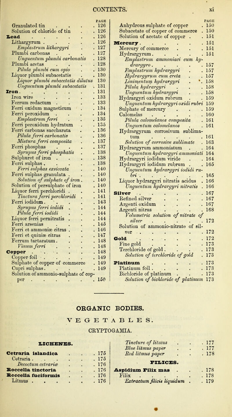 Granulated tin . . . , Solution of chloride of tin lead Lithargyrum . . . . . Emi^la&trum lithargyri Plumbi carbon as . . . . TJnguentum plumbi carbonatis Plumbi acetas . . . , Pilula plumbi cum opto Liquor plumbi subacetatis Liquor plumbi subacetatis dilutus Ungmntum plumbi subacetatis Iron Iron wire Ferrum redactum . Ferri oxidum magneticum Ferri peroxidum . Emplastrum ferri Ferri peroxidum hydratum Ferri carbonas saecharata Pilula ferri carbonatis Mistura ferri composita Ferri phosphas 8yrupus ferri phosphatis Sulphuret of iron . Ferri sulphas . Ferri sulphas exsiccata Ferri sulphas granulata . Solution of sulphate of iron Solution of persulphate of iron Liquor ferri perchloridi . Tinctura ferri perchloridi Ferri iodidum. . 8yrupus ferri iodidi . Pilula ferri iodidi Liquor ferri pernitratis . Ferri arsenias Ferri et ammoniae citras . Ferri et quinise citras Ferrum tartaratum. Vinum ferri Copper .... Copper foil . Sulphate of copper of commerce Cupri sulphas. Solution of ammonio-sulphate per .... f cop- PAGE 126 126 126 126 127 127 128 128 130 130 130 131 131 133 133 134 134 135 135 136 136 137 137 138 138 138 140 140 140 140 141 141 143 144 144 144 145 146 147 148 148 148 149 149 149 150 PAGE Anhydrous sulphate of copper . 150 Subacetate of copper of commerce . 150 Solution of acetate of copper . .151 Mercury 151 Mercury of commerce . . .151 Hydrargyrum. . . . .151 Emplastrum ammoniad cum hy- drargyro . . . . .157 Emplastrum kydrargyri . .157 Hydrargyrum cum creta . .157 Linimentum hydrargyri . '.158 Pilula hydrargyri . . .158 TJnguentum hydrargyri . . 158 Hydrargyri oxidum rubrum . .159 Unguen tum hydrargyri oxidi rubri 159 Sulphate of mercury . . .159 Calomelas 160 Pilula calomelanos composita . 161 TJnguentum calomelanos . .161 Hydrargyrum corrosivum sublima- tum 161 Solution of corrosive sublimate . 163 Hydrargyrum ammoniatum . .164 TJnguentum hydrargyri ammoniati 164 Hydrargyri iodidum viride . .164 Hydrargyri iodidum rubrum . .165 TJnguentum hydrargyri iodidi ru- bri 165 Liquor hydrargyri nitratis acidus . 166 TJnguentum hydrargyri nitratis . 166 Silver 167 Kefined silver . . . .167 Argenti oxidum . . . .167 Argenti nitras . . . .168 Volumetric solution of nitrate of silver 172 Solution of ammonio-nitrate of sil- ver 172 Gold . . . . .172 Fine gold 173 Terchloride of gold. . . .173 Solution of ttrchloride of gold . 173 Platinum 173 Platinum foil 173 Bichloride of platinum , . .173 Solution of bichloride of platinum 173 ORGANIC BODIES. VEGETABLES. CEYPTOGAMIA. XiZCBENSS. Cetraria islandlca Cetraria . Becoctum cetraricB Roccella tinctoria Roccella fuciformis Litmus . . 175 175 176 176 176 176 Tincture of litmus Blue litmus paper Bed litmus paper FXX.XCES Aspidium Fllix mas Filix . Extraetum fUicis liqmdum 177 177 178 178 178 179
