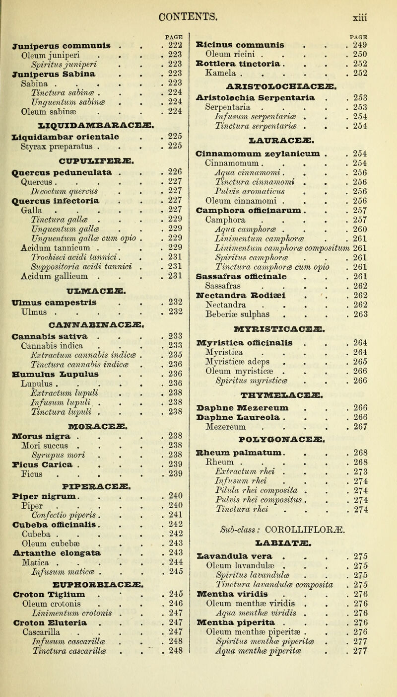 PAGE Juniperus communis . . . 222 Oleum juniperi .... 223 Spiritus juniperi . . .223 Juniperus Sabina . . . 223 Sabina 223 Tinctura sabin(B .... 224 JJnguentum sabincB . . . 224 Oleum sabinse . . . .224 XiIQUXDAIMCBARACEJE. l^iquidambar orientale . . 225 Styrax praeparatus .... 225 CUPVIiXFERJE. Quercus pedunculata . . . 226 auercus 227 Dccoctum quercus . . . 227 Quercus infectoria . .227 Galla 227 Tinctura galla .... 229 JJnguentum gallcB . . .229 JJnguentum galloB cum opto . . 229 Acidum tannicum . . . .229 Trochisci acidi tannici. . .231 Suppositoria acidi tannici . .231 Acidum gallicum . . . .231 VXiMACEiE:. Ulmus campestris . . .232 Ulmus 232 Cannabis sativa . . . .233 Cannabis indica .... 233 Extractum cannabis indicm . .235 Tinctura cannabis indices . . 236 Bumulus Ziupulus . . .236 Lupulus . . . . . .236 Extr actum lupuli . . .238 Infusum lupidi . . . .238 Tinctura lupuli . . . .238 nSorus nigra 238 Mori succus . . . . .238 Syrupus mori . . . .238 Ficus Carica 239 Ficus 239 PXPEXIAC&2:. Piper nigrrum 240 Piper 240 Confectio piperis. . . .241 Cubeba officinalis. . . .242 Cubeba 242 Oleum cubebse .... 243 Artantbe elongrata . . . 243 Matica . . . . . .244 Infusum maticcs . . . .245 EUPRORBXACEJE. Croton Tigrlium . * . . 245 Oleum crotonis . . . .246 Linimentum crotonis . . . 247 Croton Eluteria .... 247 Cascarilla 247 Infusum cascarillcB . . .248 Tinctura cascarillce . . . 248 PAGE Ricinus communis . . . 249 Oleum ricini . . . . .250 Rottlera tinctoria. . . .252 Kamela ...... 252 ARXSTOX.OCBXACEJE. Aristolochia Serpentaria . 253 Serpentaria . . . . .253 Infusum serpentaria . . .254 Tinctura serpentaria . . .254 IiAITRACEJE. Cinnamomum zeylanicum . . 254 Cinnamomum. . . . .254 Aqua cinnamomi. . . .256 Tinctura cinnamomi , . . 256 Palvis aromaticus . . .256 Oleum cinnamomi .... 256 Campbora officinarum. . .257 Camphora ..... 257 Aqua camphora .... 260 Linimentum camphora . .261 Linimentum camphora compositum 261 Spiritus camphora . . .261 Tinctura camphora cum opio . 261 Sassafras officinale . . .261 Sassafras . . . . .262 irectandra Rodioei . . . 262 Nectandra 262 Beberise sulphas . . . .263 nrS-RXSTXCACSiE. IVIyristica officinalis . . . 264 Myristica 264 Myristicee adeps .... 265 Oleum myristicse .... 266 Spiritus myristica . . . 266 thym:ei.aceje. Sapbne IVEezereum . . . 266 Daphne Iiaureola .... 266 Mezereum 267 POX.VGOXrACE2:. Rheum palmatum. . . . 268 Eheum ...... 268 Extr actum rhei . . . .273 Infusum rhei . . . .274 Pilida rhei composita . . . 274 Fzdvis rhei compositus . . .274 Tinctura rhei . . . .274 Sub-class: COEOLLIFLOE^. X.ABXAT.ai. ]Lavandula vera .... 275 Oleum lavandulse . . . .275 Spiritus lavandida . . .275 Tinctura Lavandula composita . 275 IKEentba viridis . . . .276 Oleum menthae viridis . . .276 Aqua mentha viridis . . . 276 Mentha piperita . . . .276 Oleum menthse piperitse . . .276 Spiritus mentha piperita . . 277 Aqua mentha piperita . .277