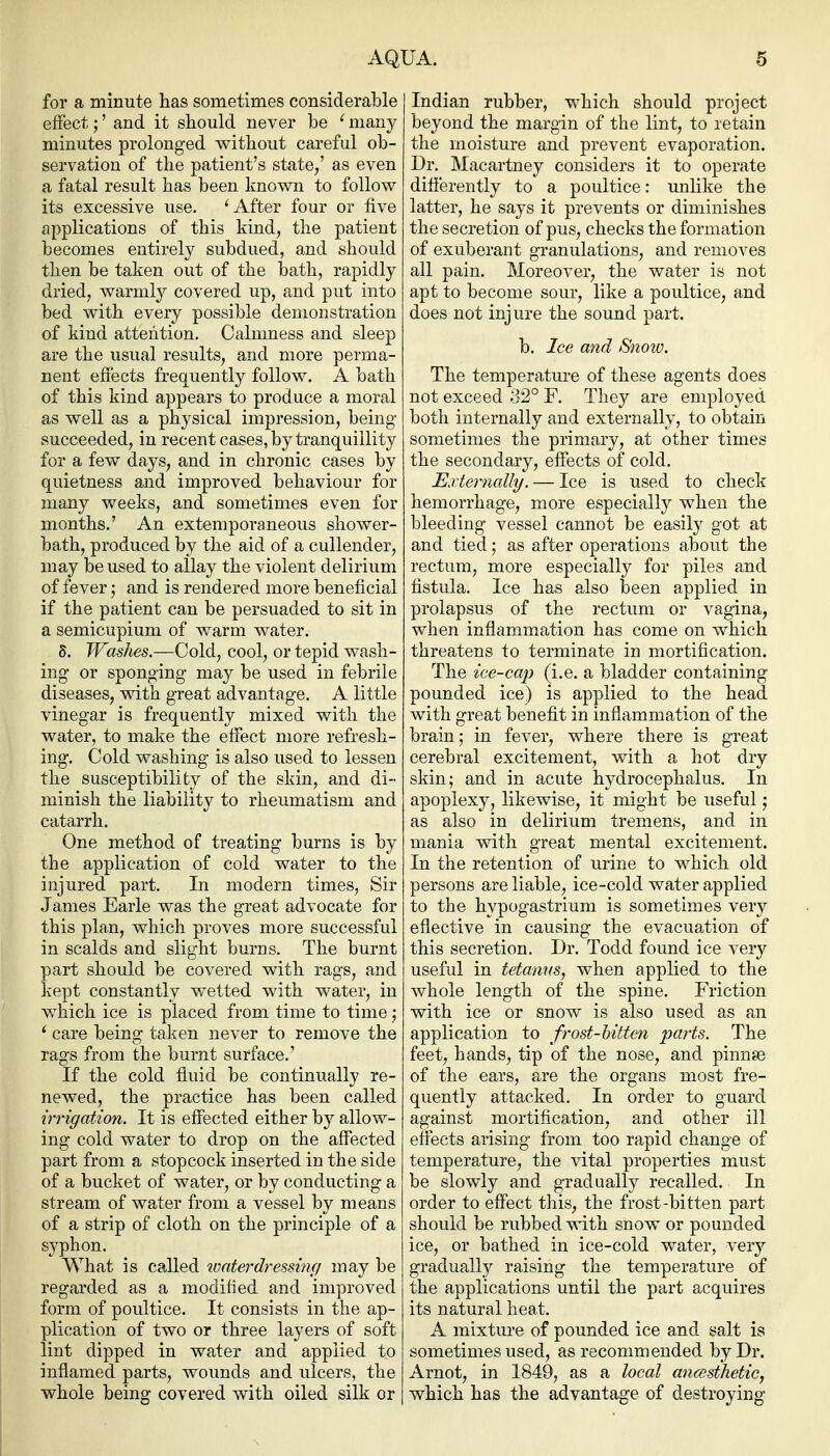 for a minute has sometimes considerable eifect;' and it should never be ^ many minutes prolonged without careful ob- servation of the patient's state/ as even a fatal result has been known to follow its excessive use. 'After four or five applications of this kind, the patient becomes entirely subdued, and should then be taken out of the liath, rapidly dried, warmly covered up, and put into bed with every possible demonstration of kind attention. Calmness and sleep are the usual results, and more perma- nent effects frequently follow. A bath of this kind appears to produce a moral as well as a physical impression, being succeeded, in recent cases, by tranquillity for a few days, and in chronic cases by quietness and improved behaviour for many weeks, and sometimes even for months.' An extemporaneous shower- bath, produced by the aid of a cullender, may be used to allay the violent delirium of fever; and is rendered more beneficial if the patient can be persuaded to sit in a semicupium of warm water. 8. Washes.—Cold, cool, or tepid wash- ing or sponging ma}^ be used in febrile diseases, with great advantage. A little vinegar is frequently mixed with the water, to make the effect more refresh- ing. Cold washing is also used to lessen the susceptibility of the skin, and di- minish the liability to rheumatism and catarrh. One method of treating burns is by the application of cold water to the injured part. In modern times, Sir James Earle was the great advocate for this plan, which proves more successful in scalds and slight burns. The burnt part should be covered with rags, and kept constantly wetted with water, in which ice is placed from time to time; ^ care being taken never to remove the rags from the burnt surface.' If the cold fluid be continually re- newed, the practice has been called irrigation. It is effected either hj allow- ing cold water to drop on the affected part from a stopcock inserted in the side of a bucket of water, or by conducting a stream of water from a vessel by means of a strip of cloth on the principle of a syphon. What is called ivaterdressinfi may be regarded as a modified and improved form of poultice. It consists in the ap- plication of two or three layers of soft lint dipped in water and applied to inflamed parts, wounds and ulcers, the whole being covered with oiled silk or Indian rubber, which should project beyond the margin of the lint, to retain the moisture and prevent evaporation. Dr. Macartney considers it to operate differently to a poultice: unlike the latter, he says it prevents or diminishes the secretion of pus, checks the formation of exuberant granulations, and removes all pain. Moreover, the water is not apt to become sour, like a poultice, and does not injure the sound part. b. Ice and Snoiv. The temperature of these agents does not exceed 32° F. They are employed both internally and externally, to obtain sometimes the primary, at other times the secondary, effects of cold. Externally. — Ice is used to check hemorrhage, more especially when the bleeding vessel cannot be easily got at and tied; as after operations about the rectum, more especially for piles and fistula. Ice has also been applied in prolapsus of the rectum or vagina, when inflammation has come on which threatens to terminate in mortification. The ice-cap (i.e. a bladder containing pounded ice) is applied to the head with great benefit in inflammation of the brain; in fever, where there is great cerebral excitement, with a hot dry skin; and in acute hydrocephalus. In apoplexy, likewise, it might be useful j as also in delirium tremens, and in mania with great mental excitement. In the retention of urine to which old persons are liable, ice-cold water applied to the hypogastrium is sometimes very effective in causing the evacuation of this secretion. Dr. Todd found ice very useful in tetanns, when applied to the whole length of the spine. Friction with ice or snow is also used as an application to frost-hitten parts. The feet, hands, tip of the nose, and pinnse of the ears, are the organs most fre- quently attacked. In order to guard against mortification, and other ill effects arising from too rapid change of temperature, the vital properties must be slowly and gradually recalled. In order to effect this, the frost-bitten part should be rubbed with snow or pounded ice, or bathed in ice-cold water, very gradually raising the temperature of the applications until the part acquires its natural heat. A mixture of pounded ice and salt is sometimes used, as recommended by Dr. Arnot, in 1849, as a local aiicesthetic, which has the advantage of destroying