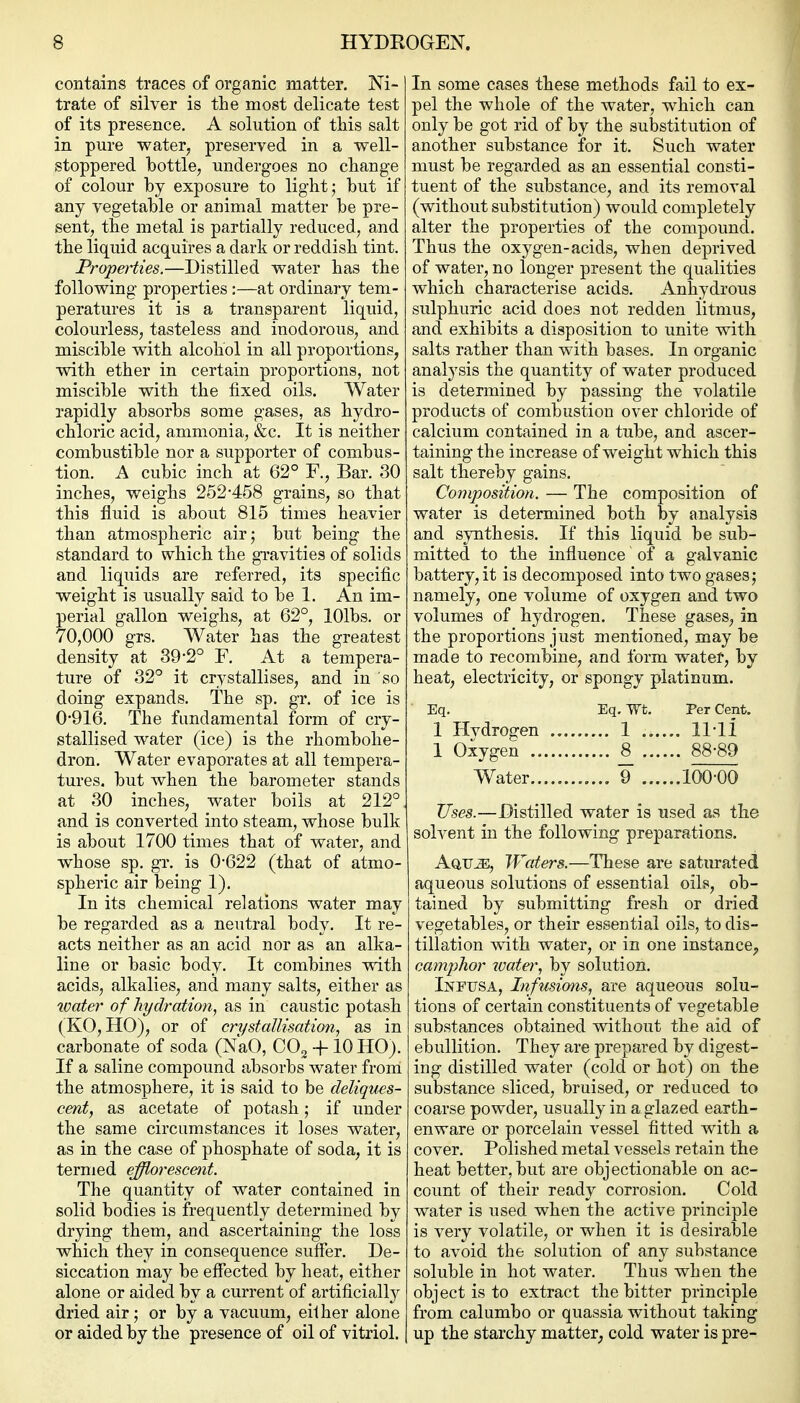 contains traces of organic matter. Ni- trate of silver is the most delicate test of its presence. A solution of this salt in pure water, preserved in a well- stoppered bottle, undergoes no change of colour by exposure to light; but if any vegetable or animal matter be pre- sent, the metal is partially reduced, and the liquid acquires a dark or reddish tint. Properties.—Distilled water has the following properties:—at ordinary tem- peratures it is a transparent liquid, colourless, tasteless and inodorous, and miscible with alcohol in all proportions, with ether in certain proportions, not miscible with the fixed oils. Water rapidly absorbs some gases, as hydro- chloric acid, ammonia, &c. It is neither combustible nor a supporter of combus- tion. A cubic inch at 62° F., Bar. 30 inches, weighs 252*458 grains, so that this fluid is about 815 times heavier than atmospheric air; but being the standard to which the gi-avities of solids and liquids are referred, its specific weight is usually said to be 1. An im- perial gallon weighs, at 62°, lOlbs. or 70,000 grs. Water has the greatest density at 39-2° F. At a tempera- ture of 32° it crystallises, and in so doing expands. The sp. gr. of ice is 0-916. The fundamental form of cry- stallised water (ice) is the rhombohe- dron. Water evaporates at all tempera- tures, but when the barometer stands at 30 inches, water boils at 212°, and is converted into steam, whose bulk is about 1700 times that of water, and whose sp. gr. is 0*622 (that of atmo- spheric air being 1). In its chemical relations water may be regarded as a neutral body. It re- acts neither as an acid nor as an alka- line or basic body. It combines with acids, alkalies, and many salts, either as water of hydratio7i, as in caustic potash (KO, HO), or of crystallisation J as in carbonate of soda (NaO, G0^-\-10 HO). If a saline compound absorbs water from the atmosphere, it is said to be deliques- cent, as acetate of potash; if under the same circumstances it loses water, as in the case of phosphate of soda, it is termed efflorescent. The quantity of water contained in solid bodies is frequently determined by drying them, and ascertaining the loss which they in consequence suffer. De- siccation may be effected by heat, either alone or aided by a current of artificially dried air; or by a vacuum, eilher alone or aided by the presence of oil of vitriol. In some cases these methods fail to ex- pel the whole of the water, which can only be got rid of by the sulDstitution of another substance for it. Such water must be regarded as an essential consti- tuent of the substance, and its removal (without substitution) would completely alter the properties of the compound. Thus the oxygen-acids, when deprived of water, no longer present the qualities which characterise acids. Anhydrous sulphuric acid does not redden litmus, and exhibits a disposition to unite with salts rather than with bases. In organic analysis the quantity of water produced is determined by passing the volatile products of combustion over chloride of calcium contained in a tube, and ascer- taining the increase of weight which this salt thereby gains. Composition. — The composition of water is determined both by analysis and synthesis. If this liquid be sub- mitted to the influence of a galvanic battery, it is decomposed into two gases; namely, one volume of oxygen and two volumes of hydrogen. These gases, in the proportions just mentioned, may be made to recombine, and form water, by heat, electricity, or spongy platinum. Eq. Eq. Wt. Per Cent. 1 Hvdrogen 1 , 11*11 1 Oxygen 8_ 88*89 Water ¥ 100*00 Uses.—Distilled water is used as the solvent in the following preparations. AarJE, Waters.—These are saturated aqueous solutions of essential oils, ob- tained by submitting fresh or dried vegetables, or their essential oils, to dis- tillation with water, or in one instance^, camphor 2mter, by solution. Infijsa, Infusions, are aqueous solu- tions of certain constituents of vegetable substances obtained without the aid of ebullition. They are prepared by digest- ing distilled water (cold or hot) on the substance sliced, bruised, or reduced to coarse powder, usually in a glazed earth- enware or porcelain vessel fitted with a cover. Polished metal vessels retain the heat better, but are objectionable on ac- count of their ready corrosion. Cold water is used when the active principle is very volatile, or when it is desirable to avoid the solution of any substance soluble in hot water. Thus when the object is to extract the bitter principle from calumbo or quassia without taking up the starchy matter^ cold water is pre-