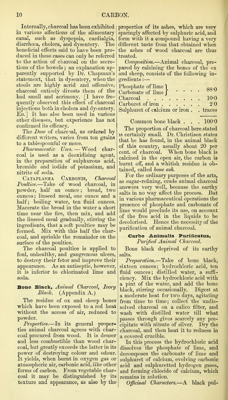 Internally, cliarcoal has been exhibited in various alfections of the alimentary canal, such as dyspepsia, cardialgia, diarrhoea, cholera, and dysentery. The beneficial eliects said to have been pro- duced in these cases can only be referred to the action of charcoal on the secre- tions of the bowels ; an explanation ap- parently supported by Dr. Chapman's statement, that in dysentery, when the stools are highly acrid and oifensive, charcoal entirely divests them of the bad smell and acrimony. [I have fre- quently observed this effect of charcoal injections both in cholera and dy.-entery. Ed.] It has also been used in various other diseases, but experience has not confirmed its efiicacy. The Dose of charcoal, as ordered by different writers, varies from ten grains to a tablespoonful or more. Pharmaceutic Uses. — Wood char- coal is used as a deoxidising agent, in the preparation of sulphurous acid, bromide and iodide of potassium, and nitrite of soda. Cataplasma Caebojtis, Charcoal Poultice.—Take of wood charcoal, in powder, half an ounce; bread, two ounces; linseed meal, one ounce and a halfj boiling water, ten fluid ounces. Macerate the bread in the water a short time near the fire, then mix, and add the linseed meal gradually, stirring the ingredients, that a soft poultice may be formed. Mix with this half the char- coal, and sprinkle the remainder on the surface of the poultice. The charcoal poultice is applied to foul, unhealthy, and gangrenous ulcers, to destroy their fetor and improve their appearance. As an antiseptic, however, it is inferior to chlorinated lime and soda. Bone Black, Aniynal Charcoal, Ivory Black. (Appendix A.) The residue of ox and sheep bones which have been exposed to a red heat without the access of air, reduced to powder. Properties.—In its general proper- ties animal charcoal agrees with char- coal procured from wood. It is denser and less combustible than wood char- coal, but greatly exceeds the latter in its power of destroying colour and odour. It yields, when burnt in oxygen gas or atmospheric air, carbonic acid, like other forms of carbon. Prom vegetable char- coal it may be distinguished by its texture and appearance, as also by the properties of its ashes, which are veiy sparingly affected by sulphuric acid, and form with it a compound having a very different taste from that obtained when the ashes of wood charcoal are thus treated. Co7nposition.—Animal charcoal, pre- pared by calcining the bones of the ox and sheep, consists of the following in- gredients :— Phosphate of lime 1 gg,^ Carbonate of lime J • • • • Charcoal 10-0 Carburet of iron 2 0 Sulphuret of calcium or iron . . traces Common bone black . . . 100-0 The proportion of charcoal here stated IS certainly small. Dr. Christison states that he has found, in the animal black of this country, usually about 20 per cent, of charcoal. When bone black is calcined in the open air, the carbon is burnt off, and a whitish residue is ob- tained, called hone ash. For the ordinary purposes of the arts, as sugar-refining, crude animal charcoal answers very well, because the earthy salts in no way affect the process. But in various pharmaceutical operations the presence of phosphate and carbonate of lime would preclude its use, on account of the free acid in the liquids to be decolorised. Hence the necessity of the purification of animal charcoal. Carbo iinimalis Puri&catus, Purified Animal Charcoal. Bone black deprived of its earthy salts. PrejHiration.—Take of bone black, sixteen ounces; hydrochloric acid, ten fluid ounces; distilled water, a suffi- ciency. Mix the hydrochloric acid with a pint of the water, and add the bone black, stirring occasionally. Digest at a moderate heat for two days, agitating from time to time; collect the undis- solved charcoal on a calico filter, and wash with distilled water till what passes through gives scarcely any pre- cipitate with nitrate of silver. Dry the charcoal, and then heat it to redness in a covered crucible. In this process the hydrochloric acid dissolves the phosphate of lime, and decomposes the carbonate of lime and sulphuret of calcium, evolving carbonic acid and sulphuretted hydrogen gases, and forming chloride of calcium, which remains in solution. Officinal Characters.—A black pul-