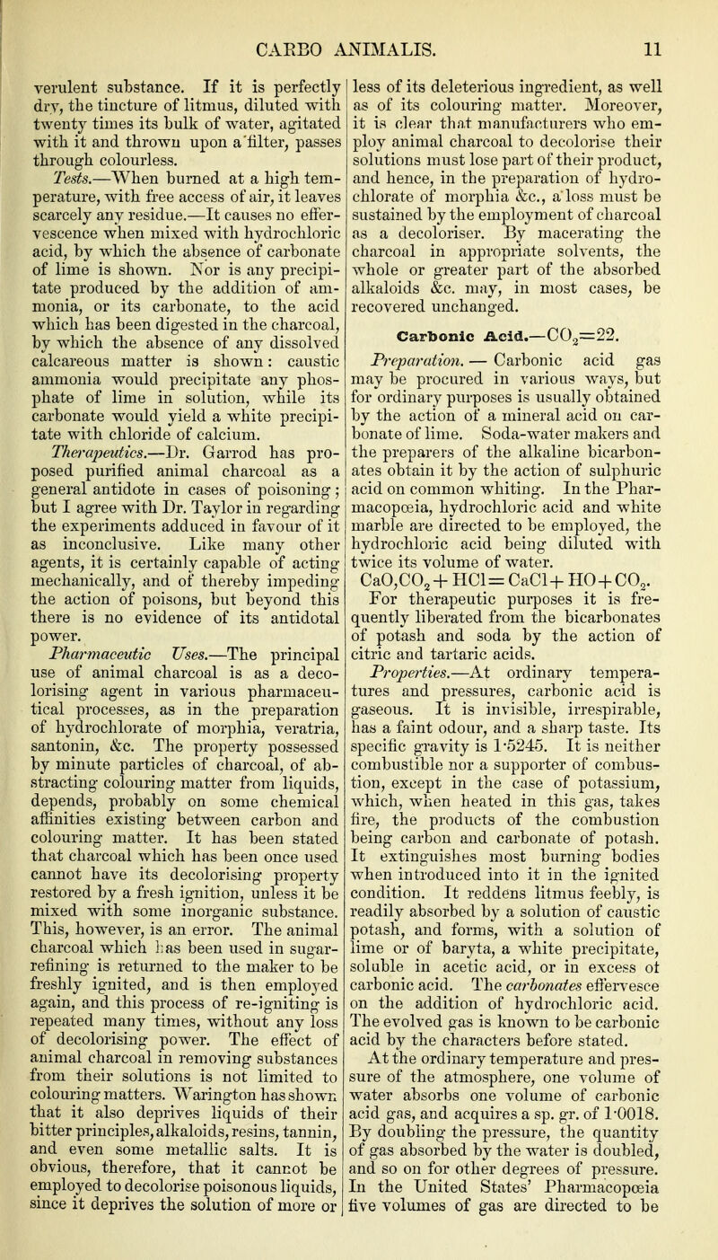 verulent substance. If it is perfectly dry, the tincture of litmus, diluted with twenty times its hulk of water, agitated with it and thrown upon a'lilter, passes through colourless. Tests.—When burned at a high tem- perature, with free access of air, it leaves scarcely any residue.—It causes no effer- vescence when mixed with hydrochloric acid, by which the absence of carbonate of lime is shown. Nor is any precipi- tate produced by the addition of am- monia, or its carbonate, to the acid which has been digested in the charcoal, by which the absence of any dissolved calcareous matter is shown: caustic ammonia would precipitate any phos- phate of lime in solution, while its carbonate would yield a white precipi- tate with chloride of calcium. Thei'cipeutics.—Dr. Garrod has pro- posed purified animal charcoal as a general antidote in cases of poisoning; but I agree with Dr. Taylor in regarding the experiments adduced in favour of it as inconclusive. Like many other agents, it is certainly capable of acting mechanically, and of thereby impeding the action of poisons, but beyond this there is no evidence of its antidotal power. Pharmaceutic Uses.—The principal use of animal charcoal is as a deco- lorising agent in various pharmaceu- tical processes, as in the preparation of hydrochlorate of morphia, veratria, santonin, &c. The property possessed by minute particles of charcoal, of ab- stracting colouring matter from liquids, depends, probably on some chemical affinities existing between carbon and colouring matter. It has been stated that charcoal which has been once used cannot have its decolorising property restored by a fresh ignition, unless it be mixed with some inorganic substance. This, however, is an error. The animal charcoal which Las been used in sugar- refining is returned to the maker to be freshly ignited, and is then employed again, and this process of re-igniting is repeated many times, without any loss of decolorising power. The effect of animal charcoal in removing substances from their solutions is not limited to colouring matters. Warington has shown that it also deprives liquids of their bitter principles, alkaloids, resins, tannin, and even some metallic salts. It is obvious, therefore, that it cannot be employed to decolorise poisonous liquids, since it deprives the solution of more or less of its deleterious ingredient, as well as of its colouring matter. Moreover, it is clear that manufacturers who em- ploy animal charcoal to decolorise their solutions must lose part of their product, and hence, in the preparation of hydro- chlorate of morphia &c., a'loss must be sustained by the employment of charcoal as a decoloriser. By macerating the charcoal in appropriate solvents, the whole or greater part of the absorbed alkaloids &c. may, in most cases, be recovered unchanged. Carbonic Acid.—002=22. Prepai'ation. — Oarbonic acid gas may be procured in various ways, but for ordinary purposes is usually obtained by the action of a mineral acid on car- bonate of lime. Soda-water makers and the preparers of the alkaline bicarbon- ates obtain it by the action of sulphuric acid on common whiting. In the Phar- macopoeia, hydrochloric acid and white marble are directed to be employed, the hydrochloric acid being diluted with twice its volume of water. OaO,002 +1101= OaCl+ HO-f OO^. For therapeutic purposes it is fre- quently liberated from the bicarbonates of potash and soda by the action of citric and tartaric acids. Properties.—At ordinary tempera- tures and pressures, carbonic acid is gaseous. It is invisible, irrespirable, has a faint odour, and a sharp taste. Its specific gravity is 1*5245. It is neither combustible nor a supporter of combus- tion, except in the case of potassium, which, when heated in this gas, takes fire, the products of the combustion being carbon and carbonate of potash. It extinguishes most burning bodies when introduced into it in the ignited condition. It reddens litmus feebly, is readily absorbed by a solution of caustic potash, and forms, with a solution of lime or of baryta, a white precipitate, soluble in acetic acid, or in excess ot carbonic acid. The carbonates efiervesce on the addition of hydrochloric acid. The evolved gas is known to be carbonic acid by the characters before stated. At the ordinary temperature and pres- sure of the atmosphere, one volume of water absorbs one volume of carbonic acid gas, and acquires a sp. gr. of 1-0018. By doubling the pressure, the quantity of gas absorbed by the water is doubled, and so on for other degrees of pressure. In the United States' Pharmacopoeia five volumes of gas are directed to be