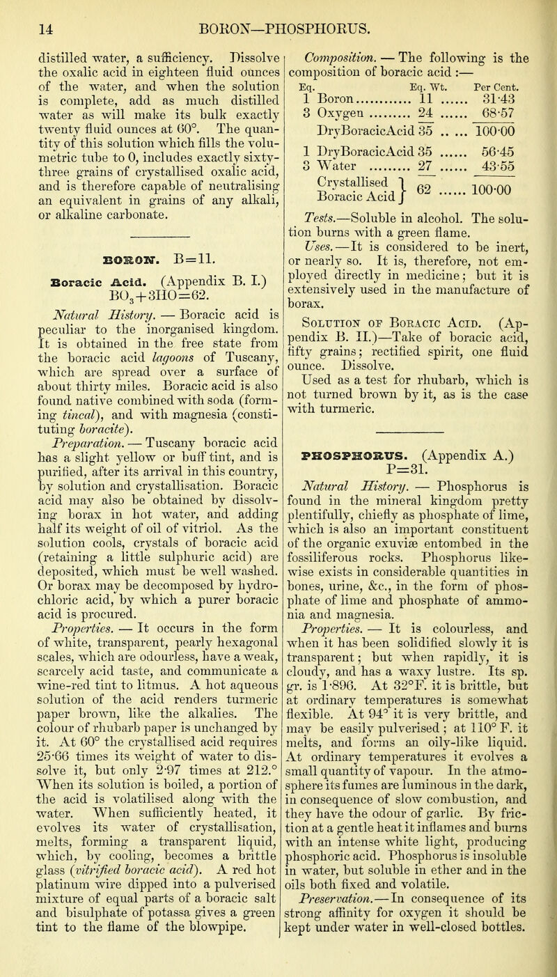 distilled water, a sufficiency. Dissolve the oxalic acid in eighteen fluid ounces of the water, and when the solution is complete, add as much distilled water as will make its hulk exactly twenty fluid ounces at 60°. The quan- tity of this solution which fills the volu- metric tuhe to 0, includes exactly sixty- three grains of crystallised oxalic acid, and is therefore capable of neutralising an equivalent in grains of any alkali, or alkaline carbonate. BOSSOlff. B = ll. Boracic Acid. (Appendix B. I.) B03+3HO=62. Natural History. — Boracic acid is peculiar to the inorganised kingdom. It is obtained in the free state from the boracic acid lagoons of Tuscany, which are spread over a surface of about thirty miles, Boracic acid is also found native combined with soda (form- ing tincal), and with magnesia (consti- tuting hoi'acite). Preparation. — Tuscan}'^ boracic acid has a slight yellow or buff tint, and is purified, after its arrival in this country, by solution and crystallisation. Boracic acid may also be obtained by dissolv- ing borax in hot water, and adding half its weight of oil of vitriol. As the solution cools, crystals of boracic acid (retaining a little sulphuric acid) are deposited, which must be well washed. Or borax may be decomposed by hydro- chloric acid, by which a purer boracic acid is procured. Properties. — It occurs in the form of white, transparent, pearly hexagonal scales, which are odourless, have a weak, scarcely acid taste, and communicate a wine-red tint to litmus, A hot aqueous solution of the acid renders turmeric paper brown, like the alkalies. The colour of rhubarb paper is unchanged by it. At 60° the crystallised acid requires 25-66 times its weight of water to dis- solve it, but only 2-97 times at 212.° When its solution is boiled, a portion of the acid is volatilised along with the water. When sufficiently heated, it evolves its water of crystallisation, melts, forming a transparent liquid, which, by cooling, becomes a brittle glass {vitrified horacic acid). A red hot platinum wire dipped into a pulverised mixture of equal parts of a boracic salt and bisulphate of potassa gives a green tint to the flame of the blowpipe. Composition. — The following is the composition of boracic acid :— Eq, Eq. Wt, Per Cent, 1 Boron 11 31-43 3 Oxygen 24 68-57 DryBoracicAcid 35 100-00 1 DryBoracicAcid 35 56-45 3 Water 2^ 43-55 Tests.—Soluble in alcohol. The solu- tion burns with a green flame. Uses.—It is considered to be inert, or nearly so. It is, therefore, not em- ployed directly in medicine; but it is extensively used in the manufacture of borax. SoLUTioj?' OF Boracic Acid. (Ap- pendix B. 11.)—Take of boracic acid, fifty grains; rectified spirit, one fluid ounce. Dissolve. Used as a test for rhubarb, which is not turned brown by it, as is the case with turmeric. PHOSPHORUS. (Appendix A.) P=31. Natural History. — Phosphorus is found in the mineral kingdom pretty plentifully, chiefly as phosphate of lime, which is also an important constituent of the organic exuvise entombed in the fossiliferous rocks. Phosphorus like- wise exists in considerable quantities in bones, urine, &c., in the form of phos- phate of lime and phosphate of ammo- nia and magnesia. Prope}'ties. — It is colourless, and when it has been solidified slowly it is transparent; but when rapidlj-, it is cloudy, and has a waxy lustre. Its sp. gr. is 1-896. At 32°F. it is brittle, but at ordinary temperatures is somewhat flexible. At 94 it is very brittle, and may be easily pulverised ; at 110° F, it melts, and forms an oily-like liquid. At ordinary temperatures it evolves a small quantity of vapour. In the atmo- sphere its fumes are luminous in the dark, in consequence of slow combustion, and they have the odour of garlic. By fric- tion at a gentle heat it inflames and bums with an intense white light, producing phosphoric acid. Phosphorus is insoluble in water, but soluble in ether and in the oils both fixed and volatile. Preservation. — In consequence of its strong affinity for oxygen it should be kept under water in well-closed bottles.