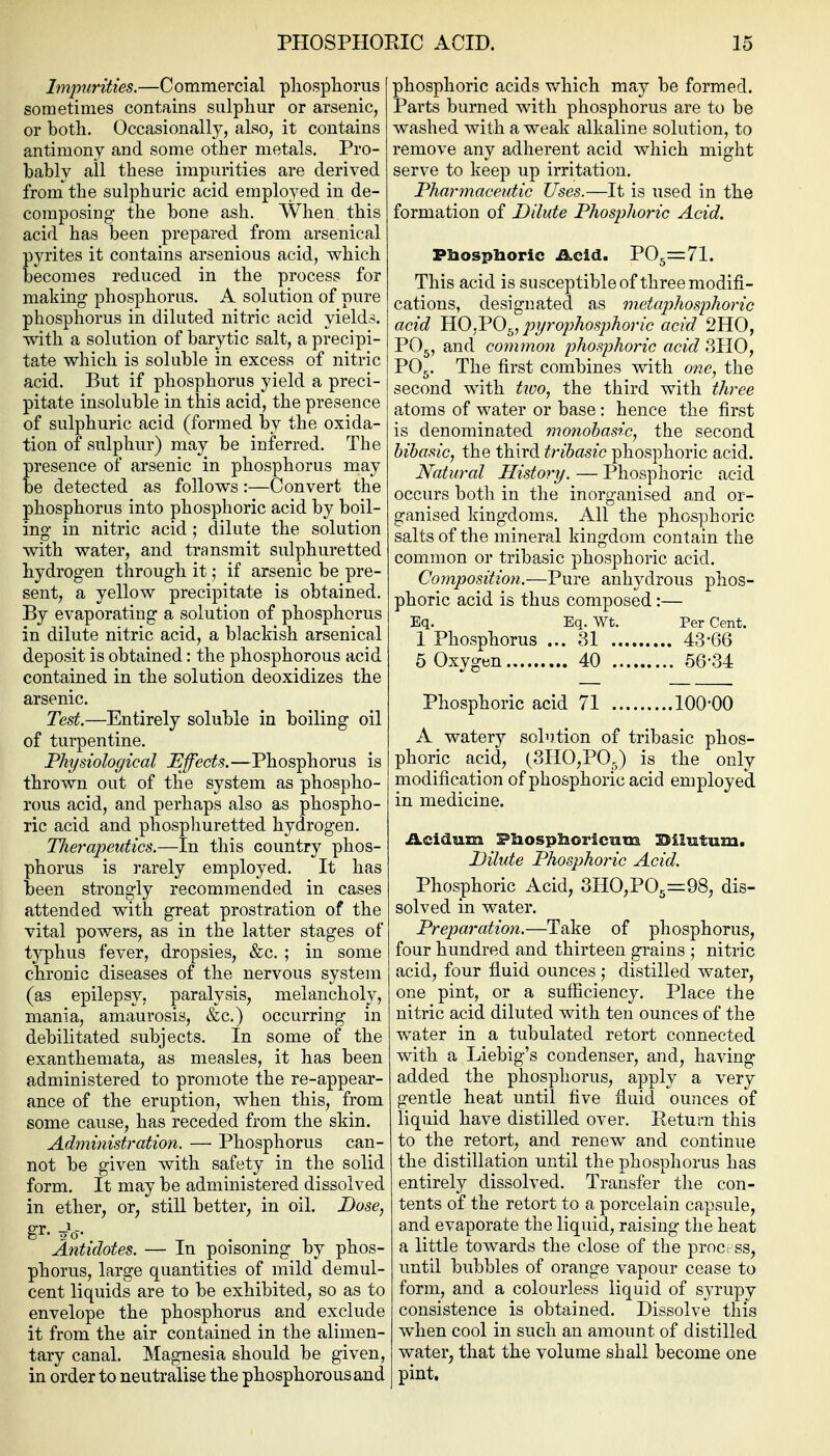 Impurities.—C ommercial pliosphorus sometimes contains siilpliur or arsenic, or both. Occasionally, also, it contains antimony and some other metals. Pro- bably all these impurities are derived from the sulphuric acid employed in de- composing the bone ash. When this acid has been prepared from arsenical pyrites it contains arsenious acid, which becomes reduced in the process for making phosphorus. A solution of pure phosphorus in diluted nitric acid yields, with a solution of barytic salt, a precipi- tate which is soluble in excess of nitric acid. But if phosphorus yield a preci- pitate insoluble in this acid, the presence of sulphuric acid (formed by the oxida- tion of sulphur) may be inferred. The presence of arsenic in phosphorus may be detected as follows:—Convert the phosphorus into phosphoric acid by boil- ing in nitric acid; dilute the solution with water, and transmit sulphuretted hydrogen through it; if arsenic be pre- sent, a yellow precipitate is obtained. By evaporating a solution of phosphorus in dilute nitric acid, a blackish arsenical deposit is obtained: the phosphorous acid contained in the solution deoxidizes the arsenic. Test.—Entirely soluble in boiling oil of turpentine. Physiological Effects.—Phosphorus is thrown out of the system as phospho- rous acid, and perhaps also as phospho- ric acid and phosphuretted hydrogen. nierapeutics.—In this country phos- phorus is rarely employed. It has been strongly recommended in cases attended with great prostration of the vital powers, as in the latter stages of typhus fever, dropsies, &c. ; in some chronic diseases of the nervous system (as epilepsy, paralysis, melancholy, mania, amaurosis, &c.) occurring in debilitated subjects. In some of the exanthemata, as measles, it has been administered to promote the re-appear- ance of the eruption, when this, from some cause, has receded from the skin. Administration. — Phosphorus can- not be given with safety in the solid form. It may be administered dissolved in ether, or, still better, in oil. Dose, gr. Jq-. Antidotes. — In poisoning by phos- phorus, large quantities of mild demul- cent liquids are to be exhibited, so as to envelope the phosphorus and exclude it from the air contained in the alimen- tary canal. Magnesia should be given, in order to neutralise the phosphorous and phosphoric acids which may be formed. Parts burned with phosphorus are to be washed with a weak alkaline solution, to remove any adherent acid which might serve to keep up irritation. Pharmaceutic Uses.—It is used in the formation of Dilute Phosphoric Acid. PHospboric .acid. P05==:71. This acid is susceptible of three modifi- cations, designated as metaphosphoric acid HO.VO^, 2yyrophos2)horic acid 2H0, PO5, and common phosphoric acid 3II0, PO5. The first combines with one, the second with tico, the third with three atoms of water or base: hence the first is denominated monobasic, the second hibasic, the third tribasic phosphoric acid. Natural History. — Phosphoric acid occurs both in the inorganised and or- ganised kingdoms. All the phosphoric salts of the mineral kingdom contain the common or tribasic phosphoric acid. Composition.—Pure anhydrous phos- phoric acid is thus composed:— Eq. Eq. Wt. Per Cent. 1 Phosphorus ... 31 43-66 5 Oxygen 40 56-34 Phosphoric acid 71 100-00 A watery solution of tribasic phos- phoric acid, (SHOjPOg) is the only modification of phosphoric acid employed in medicine. Acidum Pliosplioriciam Silutum. Dilute Phosphoric Acid. Phosphoric Acid, 3HO,P05=98, dis- solved in water. Preparation.—Take of phosphorus, four hundred and thirteen grains ; nitric acid, four fluid ounces ,• distilled water, one pint, or a sufficiency. Place the nitric acid diluted with ten ounces of the water in a tubulated retort connected with a Liebig's condenser, and, having added the phosphorus, apply a very gentle heat until five fluid ounces of liquid have distilled over. Return this to the retort, and renew and continue the distillation until the phosphorus has entirely dissolved. Transfer the con- tents of the retort to a porcelain capsule, and evaporate the liquid, raising the heat a little towards the close of the prncrss, until bubbles of orange vapour cease to form, and a colourless liquid of syrupy consistence is obtained. Dissolve this when cool in such an amount of distilled water, that the volume shall become one pint.