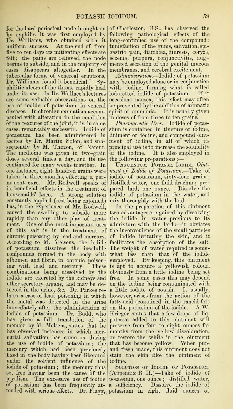 POTASSII for the hard periosteal node brought on by syphilis, it was first employed by Dr. Williams, who obtained with it uniform success. At the end of from live to ten days its mitigating efl'ects are felt; the pains are relieved, the node begins to subside, and in the majority of cases disappears altogether. In the tubercular forms of venereal eruptions. Dr. Williams found it beneficial. Sy- philitic ulcers of the throat rapidly heal imder its use. In Dr. Wallace's lectures are some valuable observations on the use of iodide of potassium in veneral diseases. In chronic rheumatism accom- panied with alteration in the condition of the textures of the joint, it is, in some cases, remarkably successful. Iodide of potassium has been administered in ascites by Dr. Martin Solon, and sub- sequently by M. Thiiion, of Namur. The medicine was given in two-grain doses several times a day, and its use continued for many weeks together. In one instance^ eight hundred grains were taken in three months, effecting a per- manent cure. Mr. Rodwell speaks of its beneficial effects in the treatment of housemaids' knee. A strong solution constantly applied (rest being enjoined) has, in the experience of Mr. Rodwell, caused the swelling to subside more rapidly than any other plan of treat- ment. One of the most important uses of this salt is in the treatment of chronic poisoffling by lead and mercury. According to M. Melsens, the iodide of potassium dissolves the insoluble compounds formed in the body with albumen and fibrin, in chronic poison- ing with lead and mercury. These combinations being dissolved by the iodide are excreted by the kidneys and other secretory organs, and may be de- tected in the urine, &c. Dr. Parkes re- lates a case of lead poisoning in which the metal was detected in the urine immediately after the administration of iodide of potassium. Dr. Budd, who has given a full translation of the memoir by M. Melsens, states that he has observed instances in which mer- curial salivation has come on during the use of iodide of potassium; the mercury which had been previously ~ fixed in the body having been liberated under the solvent influence of the iodide of potassium ; the mercury thus set free having been the cause of the ptyalism. The excessive use of iodide of potassium has been frequently at- tended with serious effects. Dr. Flagg, lODIDUM. 59 of Charleston, U.S., has observed the following pathological efiects of tht^ long-continued use of the compound : tumefaction of the gums, salivation, epi- gastric pain, diarrhoea, diuresis, coryza, eczema, purpura, conjunctivitis, aug- mented secretion of the genital mucous membranes, and cerebral excitement. Administration.—Iodide of potassium may be employed alone or in conjunction with iodine, forming what is called ioduretted iodide of potassium. If it occasions nausea, this effect may often be prevented by the addition of aromatic spirit of ammonia. It is usually given in doses of from three to ten grains. Pharmaceutic Uses.—Iodide of potas- sium is contained in tincture of iodine, liniment of iodine, and compound oint- ment of iodine, in all of which its principal use is to increase the solubility of the iodine. It is also employed in the following preparations :— UlSraTJENTTTM POTASSII lODIDI, Oint- ment of Iodide of Potassium.—Take of iodide of potassium, sixty-four grains; distilled water, one fluid drachm ; pre- pared lard, one ounce. Dissolve the iodide of potassium in the water, and mix thoroughly with the lard. In the preparation of this ointment two advantages are gained by dissolving the iodide in water previous to its admixture with the lard :—it obviates the inconvenience of the small particles of iodide irritating the skin, and it facilitates the absorption of the salt. The weight of water required is some- what less than that of the iodide employed. By keeping, this ointment is apt to acquire a yellowish colour, obviously from a little iodine being set free. In some cases this may depend on the iodine being contaminated with a little iodate of potash. It usually, however, arises from the action of the fatty acid (contained in the rancid fat) on the potassium of the iodide. A.W. Krieger states that a few drops of liq. potasses added to this ointment will preserve from four to eight ounces for months from the yellow discoloration, or restore the white in the ointment that has become yellow. When pure and fresh made, this ointment does not stain the skin lilce the ointment of iodine. SoLUTioK OP Iodide op Potassium. (Appendix B. II.)—Take of iodide of potassium, one ounce ,• distilled water, a sufiiciency. Dissolve the iodide of potassium in eight fluid ounces of