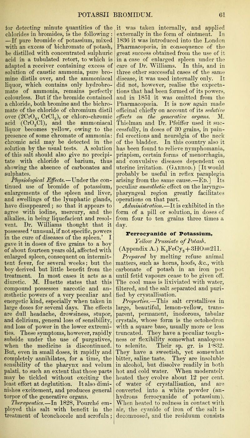 iov detecting minute quantities of the chlorides in bromides, is the follo^ving : —If pure bromide of potassium, mixed with an excess of bichromate of potash, be distilled with concentrated sulphuric acid in a tubulated retort, to which is adapted a receiver containing excess of solution of caustic ammonia, pure bro- mine distils over, and the ammoniacai liquor, which contains only hydrobro- mate of ammonia, remains perfectly colourless. But if the bromide contained a chloride, both bromine and the bichro- mate of the chloride of chromium distil over (2Cr03, OrClg), or chloro-chromic acid (Cr02Cl), and the ammoniacai liquor becomes yellow, owing to the presence of some chromate of ammonia: chromic acid may be detected in the solution by the usual tests. A solution of this salt should also give no precipi- tate with chloride of barium, thus showing the absence of carbonates and sulphates. Physiological Effects.—Under the con- tinued use of bromide of potassium, enlargements of the spleen and liver, and swellings of the lymphatic glands, have disappeared ; so that it appears to agree with iodine, mercury, and the alkalies, in being liquefacient and resol- vent. Dr. Williams thought that it possessed ' unusual, if not specific, powers in the cure of diseases of the spleen.' I gave it in doses of five grains to a boy of about fourteen years old, aft'ected with enlarged spleen, consequent on intermit- tent fever, for several weeks: but the boy derived but little benefit from the treatment. In most cases it acts as a diuretic. M. Huette states that this compound possesses narcotic and an- aesthetic powers of a very peculiar and energetic kind, especially when taken in large doses for several days. The effects are dull headache, drowsiness, stupor, and delirium, general loss of sensibility, and loss of power in the lower extremi- ties. These symptoms, however, rapidly subside under the use of purgatives, when the medicine is discontinued. But, even in small doses, it rapidly and completely annihilates, for a time, the sensibility of the pharynx and velum palati; to such an extent that those parts may be tickled without exciting the least effort at deglutition. It also dimi- nishes excitement, and produces general torpor of the generative organs. Therapeutics.—In 1828, Pourche em- ployed this salt with benefit in the treatment of bronchocele and scrofula; it was taken internally, and applied I externally in the form of ointment. In 1836 it was introduced into the London Pharmacopoeia, in consequence of the great success obtained from the use of it in a case of enlarged spleen under the care of Dr. Williams. In this, and in three other successful cases of the same disease, it was used internally only. It did not, however, realise the expecta- tions that had been formed of its powers, and in 1851 it was omitted from the Pharmacopoeia. It is now again made officinal chiefly on account of its sedative effects on the generative organs. M. Thielman and Dr. Pfeifter used it suc- cessfully, in doses of 30 grains, in pain- ful erections and neuralgia of the neck of the bladder. In this country also it has been found to relieve nymphomania, priapism, certain forms of menorrhagia, and convulsive diseases dependent on uterine irritation. (Gareod.) [It would probably be useful in reflex paraplegia arising from the same cause.—Ed.] Its peculiar ancesthetic effect on the laryngo- pharyngeal region greatly facilitates operations on that part. Administration.—It is exhibited in the form of a pill or solution, in doses of from four to ten grains three times a day. Perrocyanide of Potassium, Yellow Prussiate of Potash. (Appendix A.) K^FeCya+SHO-Sll. Prepared by melting refuse animal matters, such as horns, hoofs, &c., with carbonate of potash in an iron pot until fetid vapours cease to be given off. Tile cool mass is lixiviated with water, filtered, and the salt separated and puri- fied by crystallisation. Properties.—This salt crystallises in large, beautiful, lemon-yellow, trans- parent, permanent, inodorous, tabular crystals, whose form is the octohedron with a square base, usually more or less truncated. They have a peculiar tough- ness or flexibility somewhat analogous to selenite. Their sp. gr. is 1*832. They have a sweetish, yet somewhat bitter, saline taste. They are insoluble in alcohol, but dissolve readily in both hot and cold water. When moderately heated they evolve about 12 per cent, of water of crystallisation, and are converted into a white powder (an- hydrous ferrocyanide of potassium). When heated to redness in contact with air, the cyanide of iron of the salt is deconiDosed, and the residuum consists