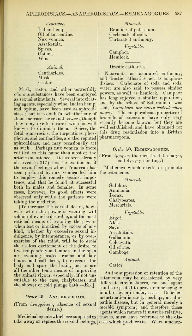 Vegetable. Indian hemp. Oil of turpentine. Niix vomica. Assafoetida. Spices. Opium. Wine. Animal. Cantharides. Musk. Castor. Musk, castor, and other powerfully odorous substances have been employed as sexual stimulants. Several intoxicat- ing agents, especially wine, Indian hemp, and opium, have been used as aphrodi- siacs ; but it is doubtful whether any of them increase the sexual powers, though they may excite desire ; wine is well known to diminish them. Spices, the fetid gum-resins, the turpentines, phos- phorus, and cantharides, are also reputed aphrodisiacs, and may occasionally act as such. Perhaps nux vomica is more entitled to this name than most of the articles mentioned. It has been already observed (p. 317) that the excitement of the sexual feelings which Trousseau has seen produced by nux vomica led him to employ this remedy against impo- tence, and that he found it successful both in males and females. In some cases, however, its good effects were observed only while the patients were taking the medicine. [To increase the sexual desire, how- ever, while the power is wanting, will seldom if ever be desirable, and the most rational means of restoring the powers when lost or impaired by excess of any kind, whether by excessive sexual in- dulgence, by intemperance, or by over- exercise of the mind, will be to avoid the useless excitement of the desire, to live temperately and much in the open air, avoiding heated rooms and late hours, and soft beds, to exercise the body and spare the brain, and to use all the other tonic means of improving the animal vigour, especially, if not un- suitable to the case, chalybeates, and the shower or cold plunge bath.—Ed.] Order 49. Anaphrodisiacs. (From ava(i)poSi(Tla, absence of sexual desire.) Medicinal agents which are supposed to take away or repress the sexual feelings. Mineral. Bromide of potassium. Carbonate of soda. Tartarated antimony. Vegetable. Camphor. Hemlock. Drastic cathartics. Nauseants, as tartarated antimony, and drastic catliartics, act as anaphro- disiacs. Carbonate of soda and soda water are also said to possess similar powers, as well as hemlock. Camphor has long enjoyed a similar reputation, and by the school of Salernum it was said, ' Camphora per nares castrat odore mares.'' The anaphrodisiac properties of bromide of potassium have only very recently become known, but they are well established, and have obtained for this drug readmission into a British pharmacopoeia. Order 50. Emmekagogtjes. (From 'mfj.nvia, the menstrual discharge, and dywyoc, eliciting.) Medicines which excite or promote the catamenia. Mineral. Sulphur. Ammonia. Borax. Chalybeates. Mercurials. Vegetable. Ergot. Aloes. Savin. Assafoetida. Galbanum. Colocynth. Oil of rue. Gamboge. Ani7nal. Castor. As the suppression or retention of the catamenia may be occasioned by very different circumstances, no one agent can be expected to prove emmenagogue in all, or even in many cases. Deficient menstruation is rarely, perhaps, an idio- pathic disease, but in general merely a morbid symptom; and therefore those agents which remove it must be relative, that is, must have reference to the dis- ease which produces it. When amenor-