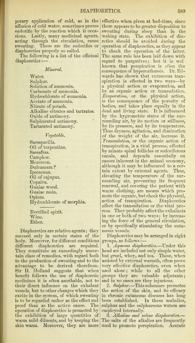poraiy application of cold, as in the affusion of cold water, sometimes proves sudorific by the reaction which it occa- sions. Lastly, many medicinal agents, acting through the circulation, cause sweating. These are the sudorifics or diaphoretics properly so called. The following is a list of the officinal diaphoretics:— Mineral. Water. Sulphur. Solution of ammonia. Carbonate of ammonia. Hydrochlorate of ammonia. Acetate of ammonia. Nitrate of potash. Alkaline citrates and tartrates. Oxide of antimony. Sulphurated antimony. Tartarated antimony. Vegetable. Sarsaparilla. Oil of turpentine. Sassafras. Camphor. Mezereon. Dulcamara ? ^ Ipecacuan. Oil of cajuput. Copaira. Guaiac wood. Guaiac resin. Opium. Hydrochlorate of morphia. Eectified spirit. Wine. Ether. Diaphoretics are relative agents; they succeed only in certain states of the body. Moreover, for different conditions different diaphoretics are required. They constitute an exceedingly uncer- tain class of remedies, with regard both to the production of sweating and to the advantage to be derived therefrom. Sir H. Holland suggests that when benefit follows the use of diaphoretic medicines it is often ascribable, not to their direct influence on the exhalant vessels, but to other changes which they excite in the system, of which sweating is to be regarded rather as the effect and proof than as the active cause. The operation of diaphoretics is promoted by the exhibition of large quantities of warm mild diluents, and by keeping the skin warm. Moreover, they are more effective when given at bed-time, since there appears to be greater disposition to sweating during sleep than in the waking state. The exhibition of diu- retics should be avoided during the operation of diaphoretics, as they appear to check the operation of the latter. The same rule has been laid down with regard to purgatives; but it is wel known that perspiration is often the consequence of hyp ere ath arsis. Dr. Ed- wards has shown that cutaneous tran- spiration is effected in two ways—by a physical action or evaporation, and by an organic action or transudation. Evapo7'ation, or the physical action, is the consequence of the porosity of bodies, and takes place equally in the dead and living state. It is influenced by the hygrometric states of the sur- rounding air, by its motion or stillness, by its pressure, and by its temperature. Thus dryness, agitation, and diminution of the weight of the air, increase it. Transudation, or the organic action of transpiration, is a vital process, effected by minute spiral follicles or sudoriferous canals, and depends essentially on causes inherent in the animal economy, although it may be influenced to a cer- tain extent by external agents. Thus, elevating the temperature of the sur- rounding air, preventing its frequent renewal, and covering the patient with warm clothing, are means which pro- mote the organic, but check the physical, action of transpiration. Diaphoretics affect the transudation or the vital pro- cess. They probably affect the exhalants in one or both of two ways; by increas- ing the force of the general circulation, or by specifically stimulating the cuta- neous vessels. Diaphoretics may be arranged in eight groups, as follows:— 1. Aqueous diaphoretics.—Under this head are included not only simple water, but gruel, whey, and tea. These, when assisted by external warmth, often prove very effective diaphoretics, even when used alone; while to all the other groups they are valuable adj utants; and in no cases are they injurious. 2. Stdjihur.—This substance promotes the action of the skin, and its efficacy in chronic cutaneous diseases has long been established. In these maladies, sulphur and the sulphureous waters are employed internally. 3. Alkaline and saline diaplioretics.— The salts of the alkalies are frequently used to promote perspiration. Acetate