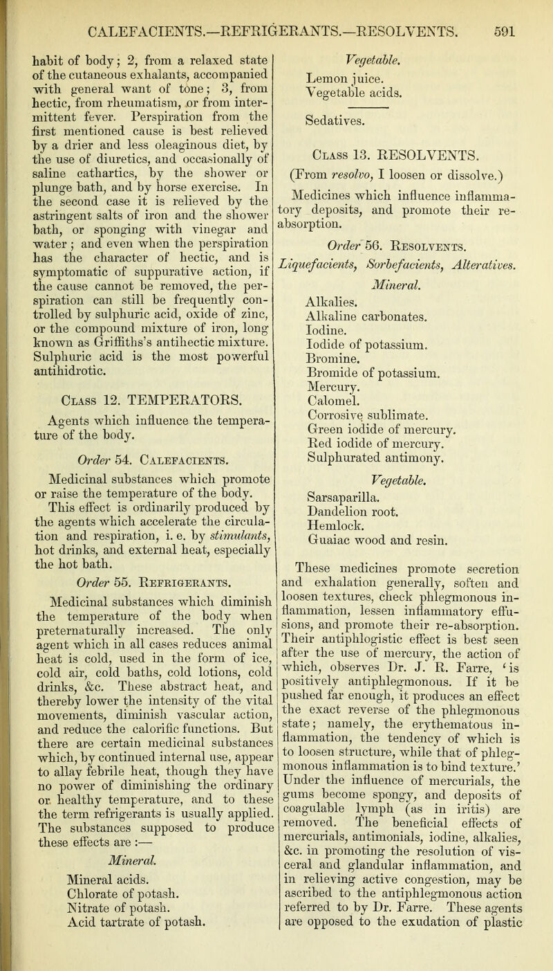 habit of body; 2, from a relaxed state of the cutaneous exhalants, accompanied with general want of tone; 3, from hectic, from rheumatism, .or from inter- mittent fever. Perspiration from the first mentioned cause is best relieved by a drier and less oleaginous diet, by the use of diuretics, and occasionally of saline cathartics, by the shower or plunge bath, and by horse exercise. In the second case it is relieved by the astringent salts of iron and the shower bath, or sponging with vinegar and water ; and even when the perspiration has the character of hectic, and is symptomatic of suppurative action, if the cause cannot be removed, the per- spiration can still be frequently con- trolled by sulphuric acid, oxide of zinc, or the compound mixture of iron, long known as Griffiths's antihectic mixture. Sulphuric acid is the most powerful antihidrotic. Class 12. TEMPERATORS. Agents which influence the tempera- ture of the body. Order 54. Calefagie^tts. Medicinal substances which promote or raise the temperature of the body. This effect is ordinarily produced by the agents which accelerate the circula- tion and respiration, i. e. by stimulants, hot drinks, and external heat, especially the hot bath. Order 55. Reerigeeants. Medicinal substances which diminish the temperature of the body when preternaturally increased. The only agent which in all cases reduces animal heat is cold, used in the form of ice, cold air, cold baths, cold lotions, cold drinks, &c. These abstract heat, and thereby lower the intensity of the vital movements, diminish vascular action, and reduce the calorific functions. But there are certain medicinal substances which, by continued internal use, appear to allay febrile heat, though they have no power of diminishing the ordinary or. healthy temperature, and to these the term refrigerants is usually applied. The substances supposed to produce these effects are :— Mineral. Mineral acids. Chlorate of potash. Nitrate of potash. Acid tartrate of potash. Vegetable. Lemon juice. Vegetable acids. Sedatives. Class 13. RESOLVENTS. (From resolvo, I loosen or dissolve.) Medicines which influence inflamma- tory deposits, and promote their re- absorption. Order ^Q. Resolvents. Liquefacients, Sorhefacients, Alteratives. Mineral. Alkalies. Alkaline carbonates. Iodine. Iodide of potassium. Bromine, Bromide of potassium. Mercury. Calomel, Corrosive sublimate. Green iodide of mercury. Red iodide of mercury. Sulphurated antimony. Vegetable. Sarsaparilla. Dandelion root. Hemlock. Guaiac wood and resin. These medicines promote secretion and exhalation generally, soften and loosen textures, check phlegmonous in- flammation, lessen inflammatory effu- sions, and promote their re-absorption. Their antiphlogistic effect is best seen after the use of mercury, the action of which, observes Dr. J. R. Farre, 'is positively antiphlegmonous. If it be pushed far enough, it produces an effect the exact reverse of the phlegmonous state; namely, the erythematous in- ffammation, the tendency of which is to loosen structure, while that of phleg- monous inflammation is to bind texture.' Under the influence of mercurials, the gums become spongy, and deposits of coagulable lymph (as in iritis) are removed. The beneficial effects of mercurials, antimonials, iodine, alkalies^ &c. in promoting the resolution of vis- ceral and glandular inflammation, and in relieving active congestion, may be ascribed to the antiphlegmonous action referred to by Dr. Farre. These agents are opposed to the exudation of plastic