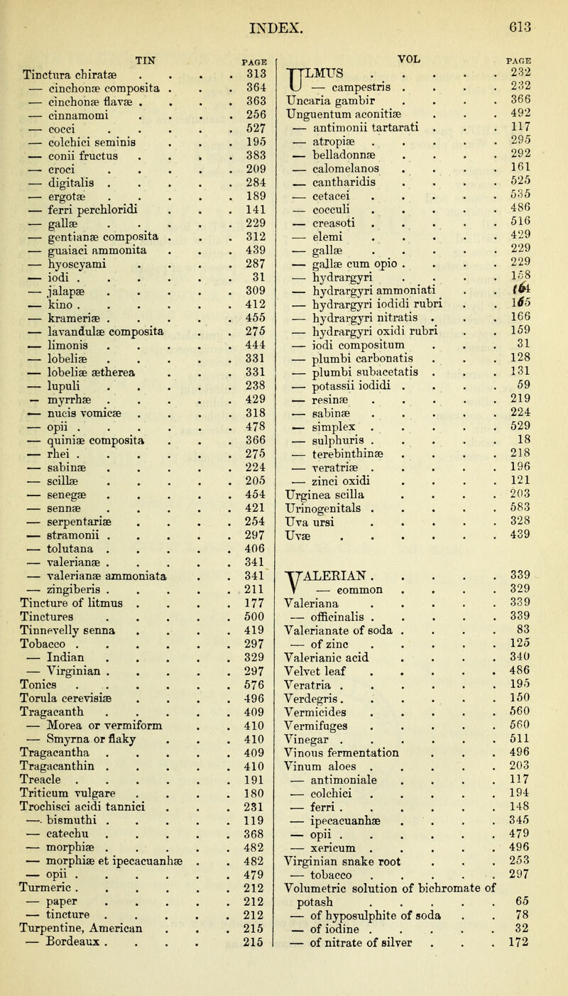 TIN Tinctiira cLiratse — cinchonse composita — cinchonJB flavse . — cinnamomi — cocci — colchici seminis — conii fructus — croci — digitalis . — ergotae — ferri perchloridi — gallse — gentianse composita — guaiaci ammonita — hyoscyami — iodi . — kino . — krameriae . — lavandulae composita — limonis — lobelise — lobeliae aetherea — lupuli — myrrhge •— nucis vomicae — opii . — quiniae composita — rliei . — sabinae — scillae — senegae — sennae — serpentariae — stramonii . — tolutana . — Valerianae . — Valerianae ammoniata — zingiberis . Tinctiire of litmus . Tinctures Tinnevelly senna Tobacco ... — Indian — Virginian . Tonics ... Torula cerevisise Tragaeanth — Morea or vermiform — Smyrna or flaky Tragacantha Tragacanthin . Treacle ... Triticum vulgare Trochisci acidi tannici —■ bismuthi . — catechu — morpbise . — morphise et ipecacuanhae — opii . Turmeric . — paper — tincture Turpentine, American — Bordeaux . PAGE 313 364 363 256 527 195 383 209 284 189 141 229 312 439 287 31 309 412 455 275 444 331 331 238 429 318 478 366 275 224 205 454 421 254 297 406 341 341 211 177 500 419 297 329 297 576 496 409 410 410 409 410 191 180 281 119 368 482 482 479 212 212 212 215 215 VOL TTLMUS . _ . U — campestris . Uncaria gambir Unguentum aconitiae — antimonii tartarati — atropiae — belladonnae — calomelanos — cantharidis — eetacei — cocculi — creasoti — elemi — gallae — gallae cum opio . — hydrargyri — hydrargyri ammoniati — hydrargyri iodidi rubri — hydrargyri nitratis . •— hydrargyri oxidi rubri — iodi compositum — plumbi carbonatis — plumbi subacetatis — potassii iodidi . — resinse — sabinae — simplex . — sulphuris . •— terebinthinae — veratriae . — zinci oxidi Urginea scilla Urinogenitals . Uva ursi Uvse TTALEEIAN . V — common Valeriana — officinalis . Valerianate of soda — of zinc Valerianic acid Velvet leaf Veratria . Verdegris. Vermicides Vermifuges Vinegar . Vinous fermentation Vinum aloes . — antimoniale ■— colchici — ferri . — ipecacuanhae — opii . — xericum . Virginian snake roo — tobacco Volumetric solution potash — of hyposulphite — of iodine . — of nitrate of silver of bichromate of soda
