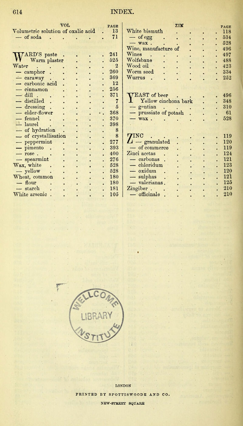 VOL Volumetric solution of oxalic acid — of soda .... WAED'S paste . Warm plaster Watpr — camphor . — caraway . — carbonic acid — cinnamon — dill . — distilled . — dressing . — elder-flower — fennel — laurel — of hydration — of crystallisation — peppermint — pimento . — rose . — spearmint Wax, white —■ yellow Wheat, common — flour — starch White arsenic . PAGE 13 71 241 625 2 260 369 12 256 371 7 5 368 370 398 277 393 400 276 528 528 180 180 181 105 ZIK White bismuth — wax . Wine, manufacture of Wines Wolfsbane Wood oil Worm seed Wurrus . TTEAST of beer . X Yellow cinchona bark — g'^ntian — prussiate of potash . ZINC . — granulated — of commerce Zinei acetas — carbonas . — chloridum — oxidum — sulphas — valerianas. Zingiber , — officinale . PAGE 118 634 528 496 497 488 423 334 252 496 348 310 61 528 119 120 119 124 121 123 120 12l 125 210 210 LIBRARY PRINTED LONDON BT SPOTTISWOODE NEW-STREET SQUARE AND CO.