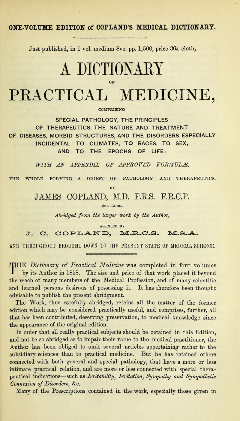 Just published, in 1 vol, medium 8vo. pp. 1,660, price 36s. cloth, ADICTIONAEY OF PKACTICAL MEDICINE, COMPRISING SPECIAL PATHOLOGY, THE PRINCIPLES OF THERAPEUTICS, THE NATURE AND TREATMENT OF DISEASES, MORBID STRUCTURES, AND THE DISORDERS ESPECIALLY INCIDENTAL TO CLIMATES, TO RACES, TO SEX, AND TO THE EPOCHS OF LIFE; WITH AN APPENDIX OF APPROVED FORMULM. THE WHOLE FOBMINQ A DIGEST OF PATHOLOGY AND THERAPEUTICS. BY JAMES COPLAND, M.D. F.E.S. F.K.C.P. &c. Lond, Abridged from the larger work by the Author^ ASSISTED BT A^s^D THROUGHOUT BROUGHT DOWN TO THK PRESENT STATE OF MEDICAL SCIENCE. THE Dictionary of Practical Medicine was completed in four volmnes by its Author in 1858. The size and price of that work placed it beyond the reach of many members of the Medical Profession, and of many scientific and learned persons desirous of possessing it. It has therefore been thought advisable to publish the present abridgment. The Work, thus carefully abridged, retains all the matter of the former edition which may be considered practically useful, and comprises, further, all that has been contributed, deserving preservation, to medical knowledge since the appearance of the original edition. In order that all really practical subjects should be retained in this Edition, and not be so abridged as to impair their value to the medical practitioner, the Author has been obliged to omit several articles appertaining rather to the subsidiary sciences than to practical medicine. But he has retained others connected with both general and special pathology, that have a more or less intimate practical relation, and are more or less connected with special thera- peutical indications—such as Irritability, Irritation, Sympathy and Sympathetic Connexion of Disorders, &c. Many of the Prescriptions contained in the work, especially those given in