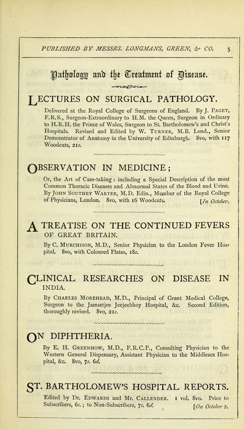 LECTURES ON SURGICAL PATHOLOGY. Delivered at the Royal College of Surgeons of England. By J. Paget, F.R.S., Surgeon-Extraordinary to H.M. the Queen, Surgeon in Ordinary to H.R.H. the Prince of Wales, Surgeon to St. Bartholomew's and Christ's Hospitals. Revised and Edited by W. Turner, M.B. Lond., Senior Demonstrator of Anatomy in the University of Edinburgh. 8vo, with 117 Woodcuts, 21S. OBSERVATION IN MEDICINE; Or, the Art of Case-taking : including a Special Description of the most Common Thoracic Diseases and Abnormal States of the Blood and Urine. By John Southey Warter, M.D. Edin., Member of the Royal College of Physicians, London. 8vo, with i6 Woodcuts. [/^^ October. ^ TREATISE ON THE CONTINUED FEVERS OF GREAT BRITAIN. By C. Murchison, M.D,, Senior Physician to the London Fever Hos- pital. 8vo, with Coloured Plates, iSj. CLINICAL RESEARCHES ON DISEASE IN INDIA. By Charles Morehead, M.D., Principal of Grant Medical College, Surgeon to the Jamsetjee Jeejeebhoy Hospital, &c. Second Edition, thoroughly revised. 8vo, 2\s. QN DIPHTHERIA. By E. H. Greenhow, M.D., F.R.C.P., Consulting Physician to the Western General Dispensary, Assistant Physician to the Middlesex Hos- pital, &c. 8vo, 7>f. 6^/. ST. BARTHOLOMEW'S HOSPITAL REPORTS. Edited by Dr. Edwards arid Mr. Callender. i vol. 8vo. Price to Subscribers, 6^-.; to Non-Subscribers, *js. 6d. ^Qji October 2.
