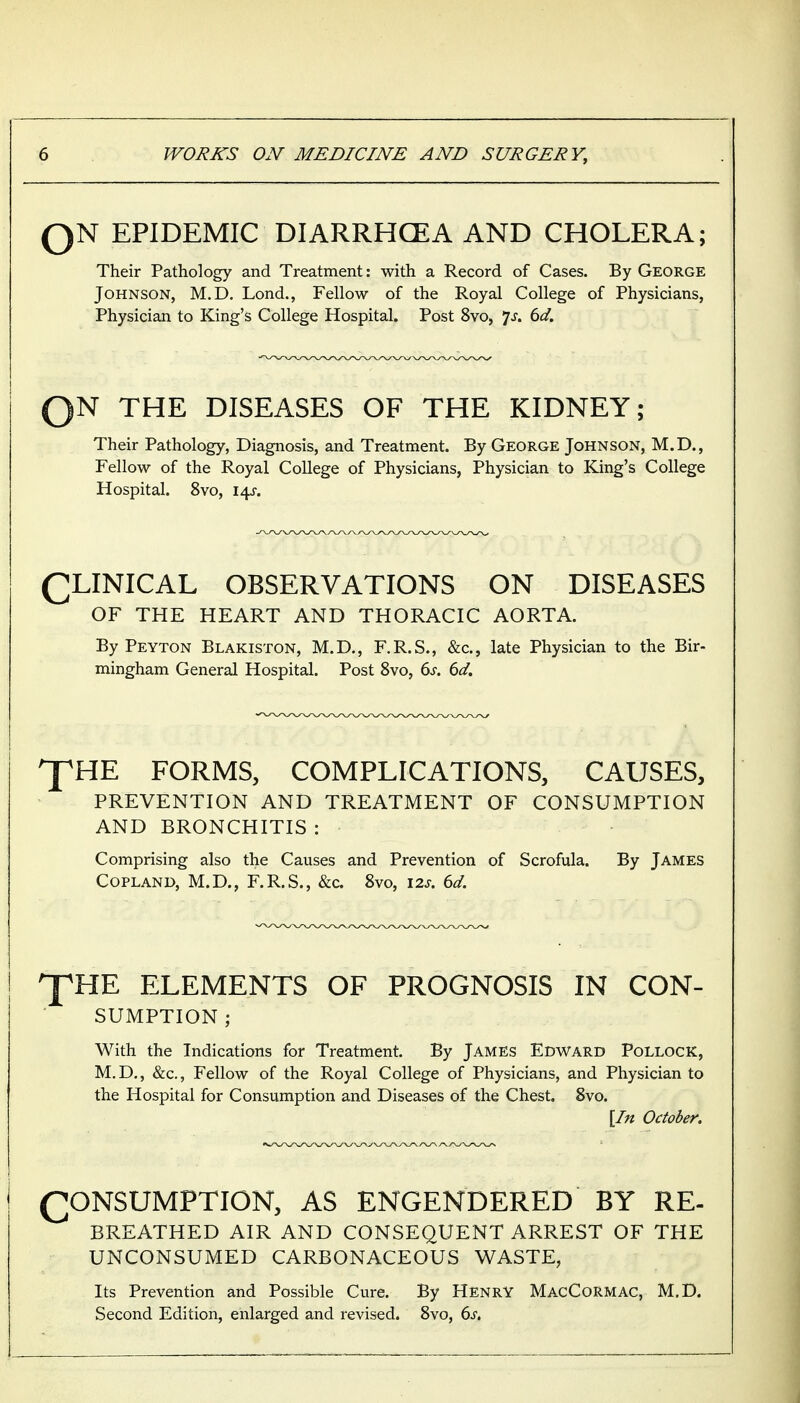 QN EPIDEMIC DIARRHCEA AND CHOLERA; Their Pathology and Treatment: with a Record of Cases. By George Johnson, M.D. Lond., Fellow of the Royal College of Physicians, Physician to King's College Hospital. Post 8vo, 7^. ^d. QN THE DISEASES OF THE KIDNEY; Their Pathology, Diagnosis, and Treatment. By George Johnson, M.D., Fellow of the Royal College of Physicians, Physician to King's College Hospital. 8vo, \\s. (^LINICAL OBSERVATIONS ON DISEASES OF THE HEART AND THORACIC AORTA. By Peyton Blakiston, M.D., F.R.S., &c., late Physician to the Bir- mingham General Hospital. Post 8vo, 6j. dd. ^HE FORMS, COMPLICATIONS, CAUSES, PREVENTION AND TREATMENT OF CONSUMPTION AND BRONCHITIS : - ■ Comprising also the Causes and Prevention of Scrofula. By James Copland, M.D., F.R.S., &c. 8vo, I2j. dd. pHE ELEMENTS OF PROGNOSIS IN CON- SUMPTION ; With the Indications for Treatment. By James Edward Pollock, M.D., &c., Fellow of the Royal College of Physicians, and Physician to the Hospital for Consumption and Diseases of the Chest. 8vo. \In October. CONSUMPTION, AS ENGENDERED BY RE- BREATHED AIR AND CONSEQUENT ARREST OF THE UNCONSUMED CARBONACEOUS WASTE, Its Prevention and Possible Cure. By HENRY MacCormac, M.D. Second Edition, enlarged and revised. 8vo, bs.