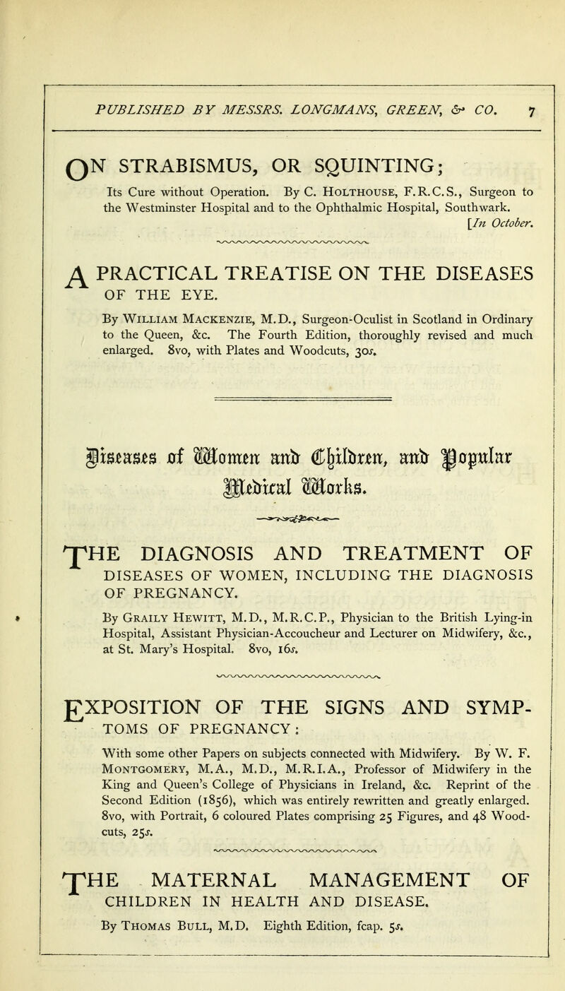 QN STRABISMUS, OR SQUINTING; Its Cure without Operation. By C. Holthouse, F.RX.S., Surgeon to the Westminster Hospital and to the Ophthalmic Hospital, Southwark. [In October. PRACTICAL TREATISE ON THE DISEASES OF THE EYE. By William Mackenzie, M.D., Surgeon-Oculist in Scotland in Ordinary to the Queen, &c. The Fourth Edition, thoroughly revised and much enlarged. 8vo, with Plates and Woodcuts, 30;'. ^HE DIAGNOSIS AND TREATMENT OF DISEASES OF WOMEN, INCLUDING THE DIAGNOSIS OF PREGNANCY. By Graily Hewitt, M.D., M.R.C.P., Physician to the British Lying-in Hospital, Assistant Physician-Accoucheur and Lecturer on Midwifery, &c., at St. Mary's Hospital. 8vo, ids. EXPOSITION OF THE SIGNS AND SYMP- TOMS OF PREGNANCY: With some other Papers on subjects connected with Midwifery. By W. F. Montgomery, M.A., M.D., M.R.LA., Professor of Midwifery in the King and Queen's College of Physicians in Ireland, &c. Reprint of the Second Edition (1856), which was entirely rewritten and greatly enlarged. 8vo, with Portrait, 6 coloured Plates comprising 25 Figures, and 48 Wood- cuts, 25J. ^HE MATERNAL MANAGEMENT OF CHILDREN IN HEALTH AND DISEASE. By Thomas Bull, M.D. Eighth Edition, fcap. 5J.