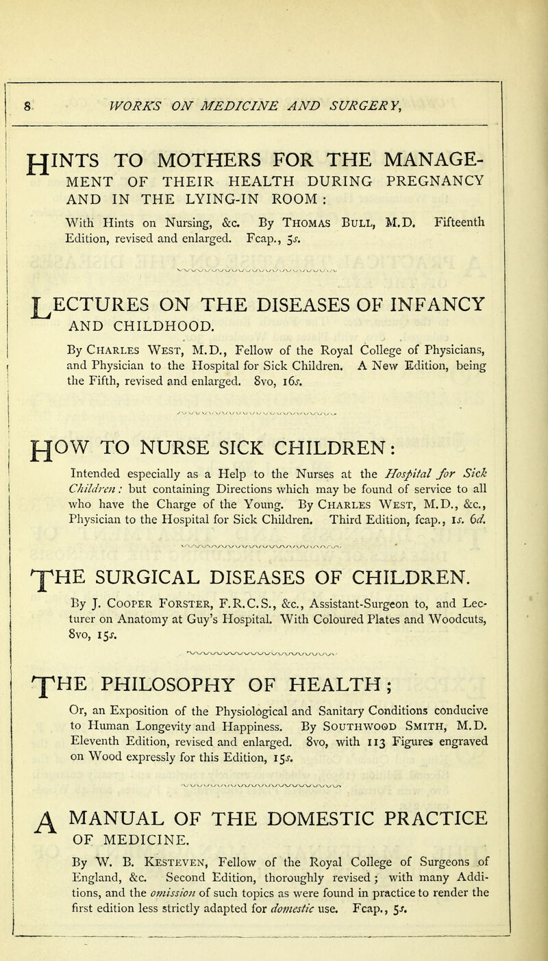 f^INTS TO MOTHERS FOR THE MANAGE- MENT OF THEIR HEALTH DURING PREGNANCY AND IN THE LYING-IN ROOM : WitK Hints on Nursing, &c. By Thomas Bull, M.D. Fifteenth Edition, revised and enlarged. Fcap., ^s. LECTURES ON THE DISEASES OF INFANCY AND CHILDHOOD. By Charles West, M.D., Fellow of the Royal College of Physicians, I and Physician to the Hospital for Sick Children. A New Edition, being I the Fifth, revised and enlarged. 8vo, i6s. fJOW TO NURSE SICK CHILDREN: Intended especially as a Help to the Nurses at the Hospital for Sick Children: but containing Directions which may be found of service to all who have the Charge of the Young. By Charles West, M.D., &c., Physician to the Hospital for Sick Children. Third Edition, fcap., \s. 6d. ^HE SURGICAL DISEASES OF CHILDREN. By J. Cooper Forster, F.R.C.S., &c., Assistant-Surgeon to, and Lec- turer on Anatomy at Guy's Hospital. With Coloured Plates and Woodcuts, 8vo, 15J. ^HE PHILOSOPHY OF HEALTH; Or, an Exposition of the Physiological and Sanitary Conditions conducive to Human Longevity and Happiness. By Southwood Smith, M.D. Eleventh Edition, revised and enlarged. 8vo, with 113 Figures engraved on Wood expressly for this Edition, 15^-. ^ MANUAL OF THE DOMESTIC PRACTICE OF MEDICINE. By W. B. Kesteven, Fellow of the Royal College of Surgeons of England, &c. Second Edition, thoroughly revised ; with many Addi- tions, and the omission of such topics as were found in practice to render the first edition less strictly adapted for domestic use. Fcap., 5^.