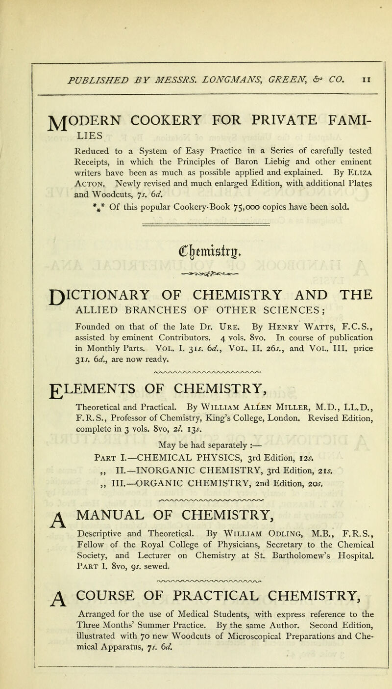 J^ODERN COOKERY FOR PRIVATE FAMI- LIES Reduced to a System of Easy Practice in a Series of carefully tested Receipts, in which the Principles of Baron Liebig and other eminent writers have been as much as possible applied and explained. By Eliza Acton. Newly revised and much enlarged Edition, with additional Plates and Woodcuts, js. 6d. %* Of this popular Cookery-Book 75,000 copies have been sold. £)ICTIONARY OF CHEMISTRY AND THE ALLIED BRANCHES OF OTHER SCIENCES; Founded on that of the late Dr. Ure. By Henry Watts, F.C.S., assisted by eminent Contributors. 4 vols. 8vo. In course of publication in Monthly Parts. Vol. I. 31J, 6d., Vol. II. 26s., and Vol. III. price 31 J. (>d., are now ready. £LEMENTS OF CHEMISTRY, Theoretical and Practical. By William Allen Miller, M.D,, LL.D., F. R. S., Professor of Chemistry, King's College, London. Revised Edition, complete in 3 vols. 8vo, 2I. 13J. May be had separately :— Part I.—CHEMICAL PHYSICS, 3rd Edition, 12s, „ IL—INORGANIC CHEMISTRY, 3rd Edition, 21s, „ IIL—ORGANIC CHEMISTRY, 2nd Edition, 20s. ^ MANUAL OF CHEMISTRY, Descriptive and Theoretical. By William Odling, M.B., F.R.S., Fellow of the Royal College of Physicians, Secretary to the Chemical Society, and Lecturer on Chemistry at St. Bartholomew's Hospital. Part I. 8vo, gs. sewed. COURSE OF PRACTICAL CHEMISTRY, Arranged for the use of Medical Students, with express reference to the Three Months' Summer Practice. By the same Author. Second Edition, illustrated with 70 new Woodcuts of Microscopical Preparations and Che- mical Apparatus, 7^-. 6d.