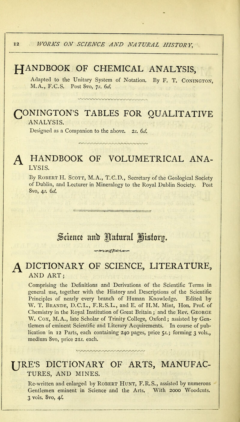 fJANDBOOK OF CHEMICAL ANALYSIS, Adapted to the Unitary System of Notation. By F. T. Conington, M.A., F.C.S. Post 8vo, ^s. 6d. CONINGTON'S TABLES FOR QUALITATIVE ANALYSIS. Designed as a Companion to the above. 2s. 6d. ^ HANDBOOK OF VOLUMETRICAL ANA- LYSIS. By Robert H. Scott, M.A., T.C.D., Secretary of the Geological Society of Dublin, and Lecturer in Mineralogy to the Royal Dublin Society. Post 8vo, 4J. 6d. %ama antr lateral ^isinrg* ^ DICTIONARY OF SCIENCE, LITERATURE, AND ART; Comprising the Definitions and Derivations of the Scientific Terms in general use, together with the History and Descriptions of the Scientific Principles of nearly every branch of Human Knowledge. Edited by W. T. Brande, D.C.L., F.R.S.L., and E. of H.M. Mint, Hon. Prof, of Chemistry in the Royal Institution of Great Britain; and the Rev. George W. Cox, M.A., late Scholar of Trinity College, Oxford; assisted by Gen- tlemen of eminent Scientific and Literary Acquirements. In course of pub- lication in 12 Parts, each containing 240 pages, price 5^.; forming 3 vols., medium 8vo, price 21s. each. IJRE'S DICTIONARY OF ARTS, MANUFAC- TURES, AND MINES. Re-written and enlarged by Robert Hunt, F.R.S., assisted by numerous Gentlemen eminent in Science and the Arts, With 2000 Woodcuts. 3 vols. 8vo, 4/.