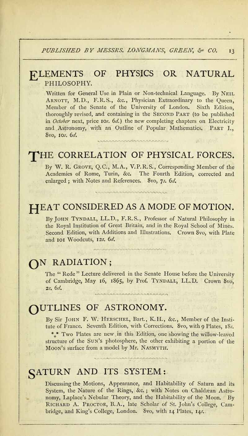 £LEMENTS OF PHYSICS OR NATURAL PHILOSOPHY. Written for General Use in Plain or Non-technical Language. By Neil Arnott, M.D., F.R.S., &c., Physician Extraordinary to the Queen, Member of the Senate of the University of London. Sixth Edition, thoroughly revised, and containing in the Second Part (to be published in October next, price \os. 6d.) the new completing chapters on Electricity and Astronomy, with an Outline of Popular Mathematics. Part L, 8vo, los. 6d. 'J^HE CORRELATION OF PHYSICAL FORCES. By W. R. Grove, Q.C, M.A., V.P.R.S., Corresponding Member of the Academies of Rome, Turin, &c. The Fourth Edition, corrected and enlarged; with Notes and References. 8vo, p. 6d. fJEAT CONSIDERED AS A MODE OF MOTION. By John Tyndall, LL.D., F.R.S., Professor of Natural Philosophy in the Royal Institution of Great Britain, and in the Royal School of Mines. Second Edition, with Additions and Illustrations. Crown 8vo, with Plate and 101 Woodcuts, 12s. 6d. QN RADIATION; The *' Rede Lecture delivered in the Senate House before the University of Cambridge, May 16, 1865, by Prof. Tyndall, LL.D. Crown 8vo, 2s. 6d. QUTLINES OF ASTRONOMY. By Sir John F. W. Herschel, Bart, K.H., &c., Member of the Insti- tute of France. Seventh Edition, with Corrections. 8vo, with 9 Plates, iSj-. \* Two Plates are new in this Edition, one showing the willow-leaved structure of the Sun's photosphere, the other exhibiting a portion of the Moon's surface from a model by Mr. Nasmyth. gATURN AND ITS SYSTEM: Discussing the Motions, Appearance, and Habitability of Saturn and its System, the Nature of the Rings, &c.; with Notes on Chaldaean Astro- nomy, Ivaplace's Nebular Theory, and the Habitability of the Moon. By Richard A. Proctor, B.A., late Scholar of St. John's College, Cam- bridge, and King's College, London. 8vo, with 14 Plates, 14^-.