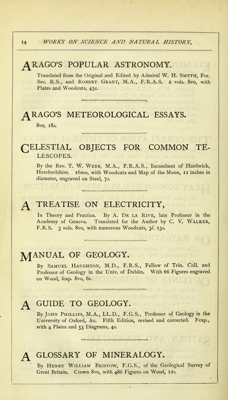 ^RAGO^S POPULAR ASTRONOMY. Translated from the Original and Edited by Admiral W. H. Smyth, For. Sec. R.S., and Robert Grant, M.A., F.R.A.S. 2 vols. 8vo, with Plates and Woodcuts, 45J. ^RAGO'S METEOROLOGICAL ESSAYS. 8vo, iSj. QELESTIAL OBJECTS FOR COMMON TE- LESCOPES. By the Rev. T. W. Webb, M.A., F.R.A.S., Incumbent of Hardwick, Herefordshire. i6mo, w^ith Woodcuts and Map of the Moon, 12 inches in diameter, engraved on Steel, 7^. ^ TREATISE ON ELECTRICITY, In Theory and Practice. By A. De la Rive, late Professor in the Academy of Geneva, Translated for the Author by C. V. Walker, F. R. S. 3 vols. 8vo, vi^ith numerous Woodcuts, 3/. 13J. jyjANUAL OF GEOLOGY. By Samuel Haughton, M.D., F.R.S., Fellow of Trin. Coll. and Professor of Geology in the Univ. of Dublin. With 66 Figures engraved on Wood, fcap. Svo, 6s. ^ GUIDE TO GEOLOGY. By John Phillips, M.A., LL.D., F.G.S., Professor of Geology in the University of Oxford, &c. Fifth Edition, revised and corrected. Fcap., with 4 Plates and 53 Diagrams, 4^. ^ GLOSSARY OF MINERALOGY. By Henry William Bristow, F.G.S., of the Geological Survey of Great Britain. Crown Svo, with 486 Figures on Wood, I2J-.