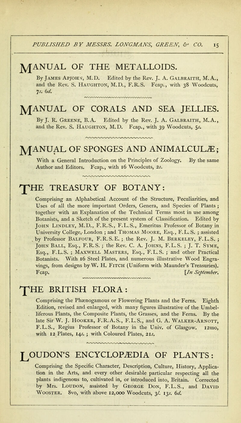j jy[ANUAL OF THE METALLOIDS. By James Apjohnt, M.D. Edited by the Rev. J. A. Galbraith, M. A., and the Rev. S. Haughton, M.D., F.R.S. Fcap., with 38 Woodcuts, jyjANUAL OF CORALS AND SEA JELLIES. By J. R. Greene, B.A. Edited by the Rev. J. A. Galbraith, M.A., and the Rev. S. Haughton, M.D. Fcap., with 39 Woodcuts, 5^-. JYJANUAL OF SPONGES AND ANIMALCULiE; With a General Introduction on the Principles of Zoology. By the same Author and Editors. Fcap., with 16 Woodcuts, 2s. 'J^HE TREASURY OF BOTANY: Comprising an Alphabetical Account of the Structure, Peculiarities, and Uses of all the more important Orders, Genera, and Species of Plants ; together with an Explanation of the Technical Terms most in use among Botanists, and a Sketch of the present system of Classification. Edited by John Lindley, M.D., F.R.S., F.L.S., Emeritus Professor of Botany in University College,-London ; and Thomas Moore, Esq., F.L.S. ; assisted . by Professor Balfour, F.R.S.E. ; the Rev. J. M. Berkeley, F.L.S. ; John Ball, Esq., F.R.S. ; the Rev. C. A. Johns, F.L.S. ; J. T. Syme, Esq., F.L.S. ; Maxwell Masters, Esq., F.L.S. ; and other Practical Botanists. With 16 Steel Plates, and numerous illustrative Wood Engra- vings, from designs by W. H. FiTCH (Uniform with Maunder's Treasuries). Fcap. \In September. 'Y'HE BRITISH FLORA: Comprising the Phsenogamous or Flowering Plants and the Ferns. Eighth Edition, revised and enlarged, with many figures illustrative of the Umbel- liferous Plants, the Composite Plants, the Grasses, and the Ferns. By the late Sir W. J. Hooker, F.R.A.S., F.L.S., and G. A. Walker-Arnott, F.L.S., Regius Professor of Botany in the Univ. of Glasgow. i2mo, with 12 Plates, 14^'. ; with Coloured Plates, 2\s, LOUDON'S ENCYCLOPAEDIA OF PLANTS: Comprising the Specific Character, Description, Culture, History, Applica- tion in the Arts, and every other desirable particular respecting all the plants indigenous to, cultivated in, or introduced into, Britain. Corrected by Mrs. LouDON, assisted by George Don, F.L.S., and David WoosTER. 8vo, with above 12,000 Woodcuts, 3/. 13^-. 6</.