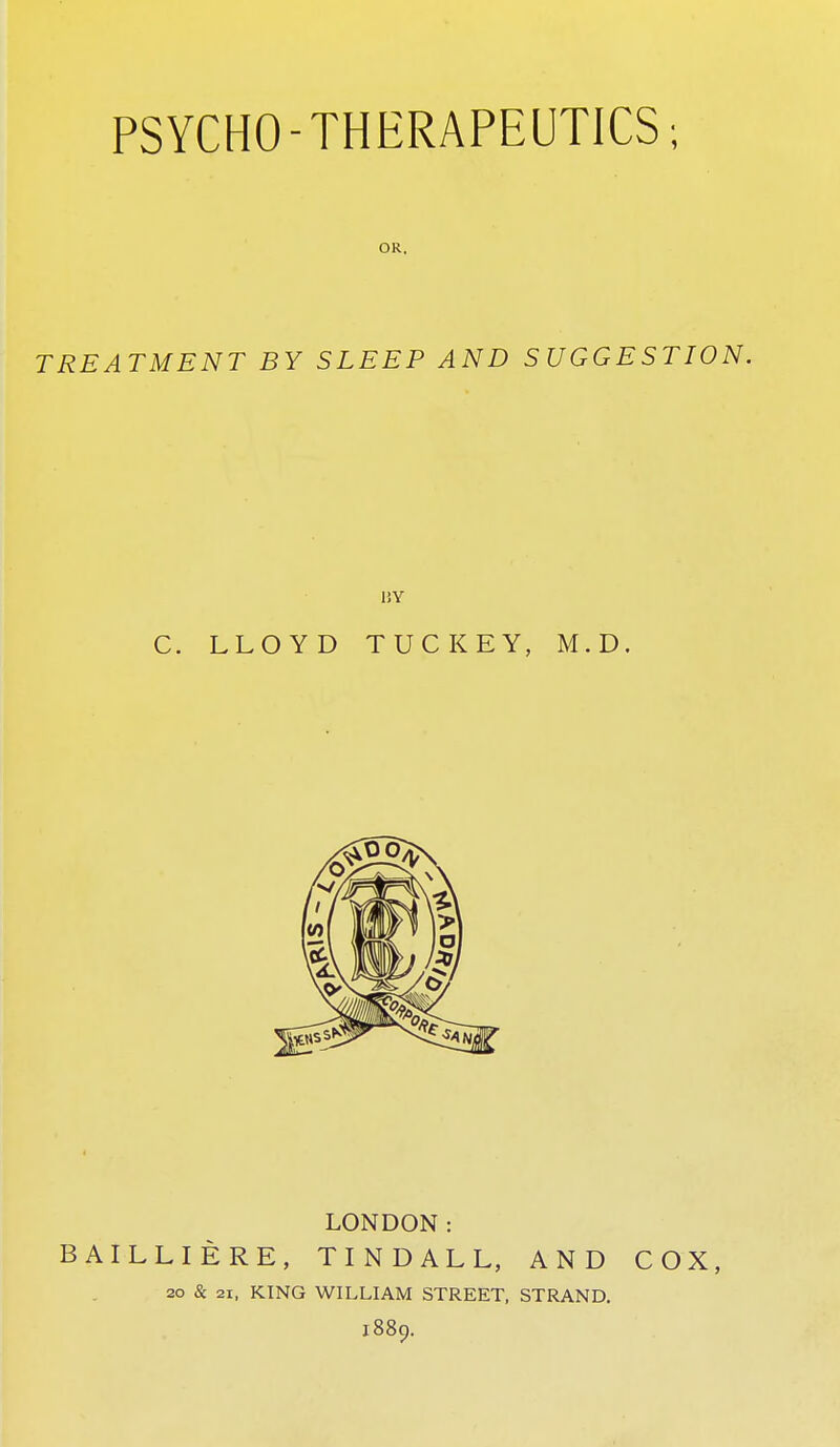 PSYCHO-THERAPEUTICS; OR. TREATMENT BY SLEEP AND SUGGESTION. 15Y C. LLOYD TUCKEY, M.D. LONDON: BAILLIERE, TINDALL, AND COX, 20 & 21, KING WILLIAM STREET, STRAND. 1889.