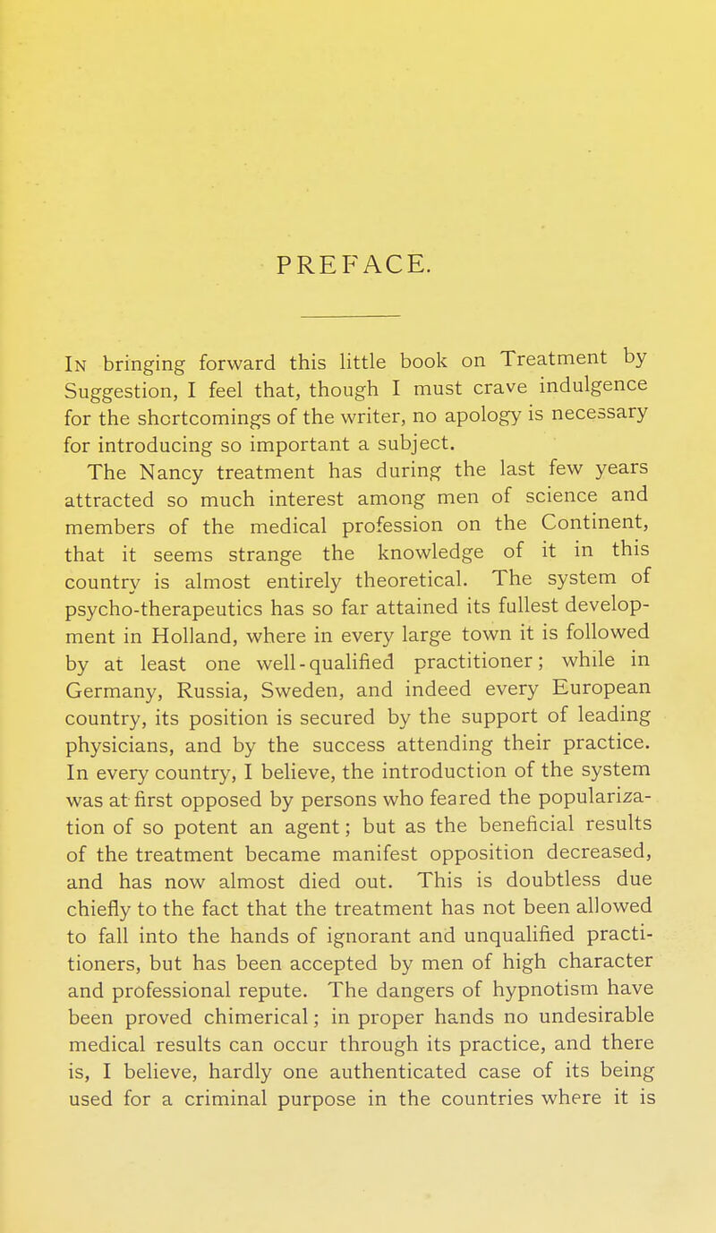 PREFACE. In bringing forward this little book on Treatment by Suggestion, I feel that, though I must crave indulgence for the shortcomings of the writer, no apology is necessary for introducing so important a subject. The Nancy treatment has during the last few years attracted so much interest among men of science and members of the medical profession on the Continent, that it seems strange the knowledge of it in this country is almost entirely theoretical. The system of psycho-therapeutics has so far attained its fullest develop- ment in Holland, where in every large town it is followed by at least one well-qualified practitioner; while in Germany, Russia, Sweden, and indeed every European country, its position is secured by the support of leading physicians, and by the success attending their practice. In every country, I beheve, the introduction of the system was at first opposed by persons who feared the populariza- tion of so potent an agent; but as the beneficial results of the treatment became manifest opposition decreased, and has now almost died out. This is doubtless due chiefly to the fact that the treatment has not been allowed to fall into the hands of ignorant and unquahfied practi- tioners, but has been accepted by men of high character and professional repute. The dangers of hypnotism have been proved chimerical; in proper hands no undesirable medical results can occur through its practice, and there is, I believe, hardly one authenticated case of its being used for a criminal purpose in the countries where it is