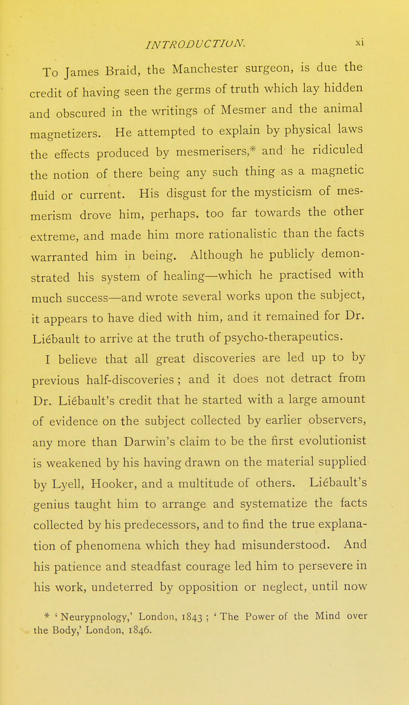 To James Braid, the Manchester surgeon, is due the credit of having seen the germs of truth which lay hidden and obscured in the writings of Mesmer and the animal magnetizers. He attempted to explain by physical laws the effects produced by mesmerisers,* and he ridiculed the notion of there being any such thing as a magnetic fluid or current. His disgust for the mysticism of mes- merism drove him, perhaps, too far towards the other extreme, and made him more rationalistic than the facts warranted him in being. Although he publicly demon- strated his system of healing—which he practised with much success—and wrote several works upon the subject, it appears to have died with him, and it remained for Dr. Liebault to arrive at the truth of psycho-therapeutics. I believe that all great discoveries are led up to by previous half-discoveries ; and it does not detract from Dr. Liebault's credit that he started with a large amount of evidence on the subject collected by earlier observers, any more than Darwin's claim to be the first evolutionist is weakened by his having drawn on the material supplied by Lyell, Hooker, and a multitude of others. Liebault's genius taught him to arrange and systematize the facts collected by his predecessors, and to find the true explana- tion of phenomena which they had misunderstood. And his patience and steadfast courage led him to persevere in his work, undeterred by opposition or neglect, until now * ' Neurypnology,' London, 1843; 'The Power of the Mind over the Body,' London, 1846.