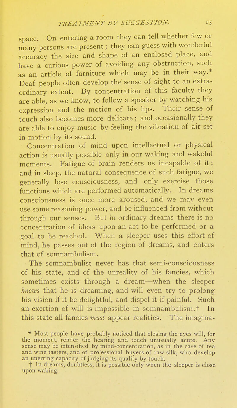 space. On entering a room they can tell whether few or many persons are present; they can guess with wonderful accuracy the size and shape of an enclosed place, and have a curious power of avoiding any obstruction, such as an article of furniture which may be in their way.* Deaf people often develop the' sense of sight to an extra- ordinary extent. By concentration of this faculty they are able, as we know, to follow a speaker by watching his expression and the motion of his lips. Their sense of touch also becomes more delicate ; and occasionally they are able to enjoy music by feeling the vibration of air set in motion by its sound. Concentration of mind upon intellectual or physical action is usually possible only in our waking and wakeful moments. Fatigue of brain renders us incapable of it ; and in sleep, the natural consequence of such fatigue, we generally lose consciousness, and only exercise those functions which are performed automatically. In dreams consciousness is once more aroused, and we may even use some reasoning power, and be influenced from without through our senses. But in ordinary dreams there is no concentration of ideas upon an act to be performed or a goal to be reached. When a sleeper uses this effort of mind, he passes out of the region of dreams, and enters that of somnambulism. The somnambulist never has that semi-consciousness of his state, and of the unreality of his fancies, which sometimes exists through a dream—when the sleeper knows that he is dreaming, and will even try to prolong his vision if it be delightful, and dispel it if painful. Such an exertion of will is impossible in somnambulism.t In this state all fancies must appear realities. The imagina- * Most people have probably noticed that closing the eyes will, for the moment, render the hearing and touch unusually acute. Any sense may be intensified by mind-concentration, as in the case of tea and wine tasters, and of professional buyers of raw silk, who develop an unerring capacity of judging its quality by touch. t In dreams, doubtless, it is possible only when the sleeper is close upon waking.