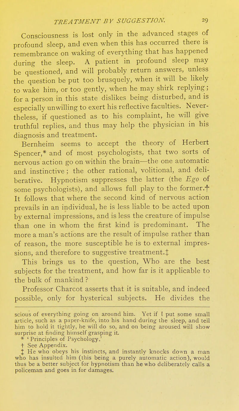 Consciousness is lost only in the advanced stages of profound sleep, and even when this has occurred there is remembrance on waking of everything that has happened during the sleep. A patient in profound sleep may be questioned, and will probably return answers, unless the question be put too brusquely, when it will be hkely to wake him, or too gently, when he may shirk replying; for a person in this state dislikes being disturbed, and is especially unwilling to exert his reflective faculties. Never- theless, if questioned as to his complaint, he will give truthful replies, and thus may help the physician in his diagnosis and treatment. Bernheim seems to accept the theory of Herbert Spencer,* and of most psychologists, that two sorts of nervous action go on within the brain—the one automatic and instinctive ; the other rational, volitional, and deli- berative. Hypnotism suppresses the latter (the Ego of some psychologists), and allows full play to the former.f It follows that where the second kind of nervous action prevails in an individual, he is less liable to be acted upon by external impressions, and is less the creature of impulse than one in whom the first kind is predominant. The more a man's actions are the result of impulse rather than of reason, the more susceptible he is to external impres- sions, and therefore to suggestive treatment.t This brings us to the question. Who are the best subjects for the treatment, and how far is it applicable to the bulk of mankind ? Professor Charcot asserts that it is suitable, and indeed possible, only for hysterical subjects. He divides the scious of everything going on around him. Yet if I put some small article, such as a paper-knife, into his hand during the sleep, and tell him to hold it tightly, he will do so, and on being aroused will show surprise at finding himself grasping it. * 'Principles of Psychology.' t See Appendix. X Ke who obeys his instincts, and instantly knocks down a man who has insulted him (this being a purely automatic action), would thus be a better subject for hypnotism than he who deliberately calls a policeman and goes in for damages.