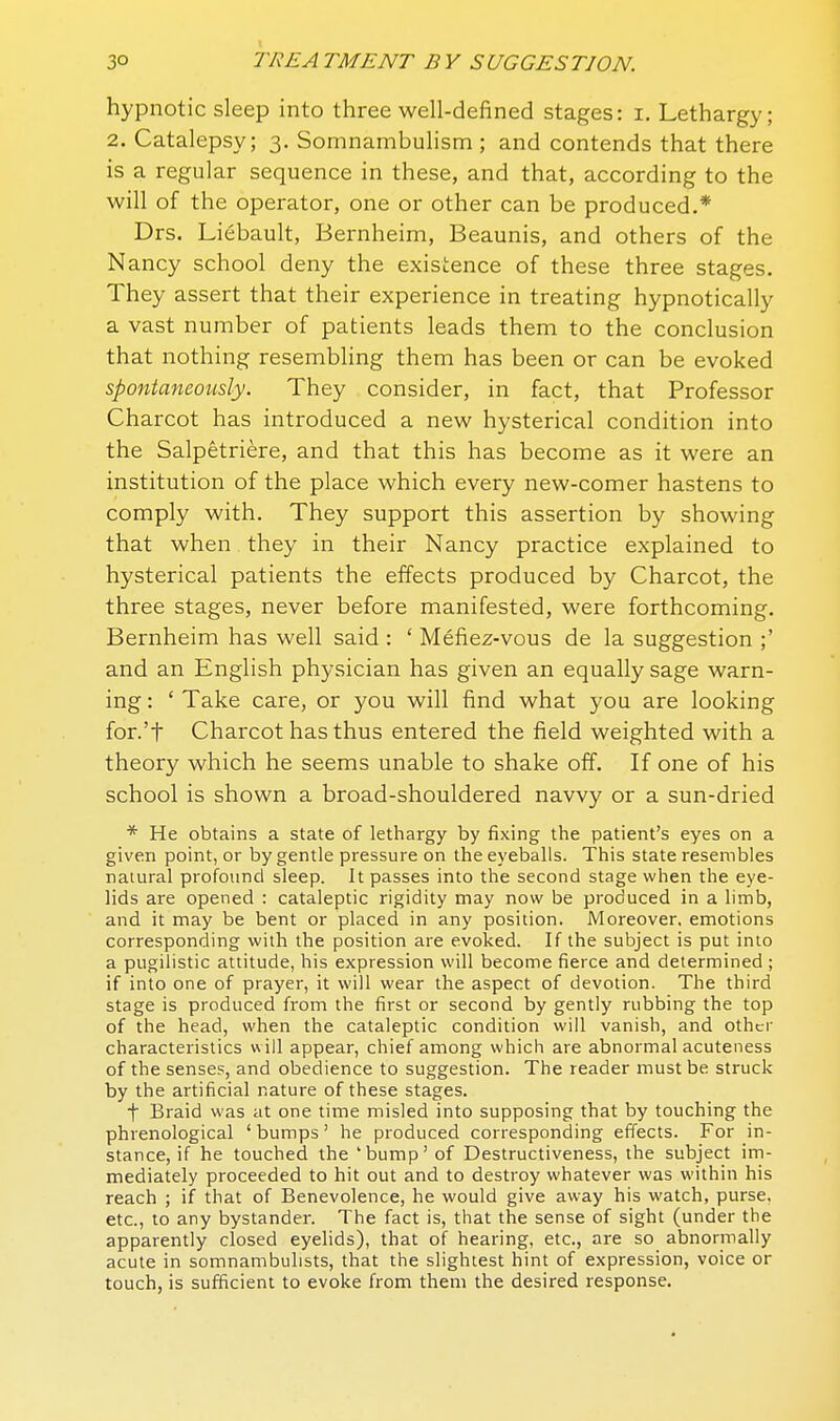 hypnotic sleep into three well-defined stages: i. Lethargy; 2. Catalepsy; 3. Somnambulism ; and contends that there is a regular sequence in these, and that, according to the will of the operator, one or other can be produced.* Drs. Liebault, Bernheim, Beaunis, and others of the Nancy school deny the existence of these three stages. They assert that their experience in treating hypnotically a vast number of patients leads them to the conclusion that nothing resembling them has been or can be evoked spontaneously. They consider, in fact, that Professor Charcot has introduced a new hysterical condition into the Salpetriere, and that this has become as it were an institution of the place which every new-comer hastens to comply with. They support this assertion by showing that when they in their Nancy practice explained to hysterical patients the effects produced by Charcot, the three stages, never before manifested, were forthcoming. Bernheim has well said : ' Mefiez-vous de la suggestion ;' and an English physician has given an equally sage warn- ing : ' Take care, or you will find what you are looking for.'t Charcot has thus entered the field weighted with a theory which he seems unable to shake off. If one of his school is shown a broad-shouldered navvy or a sun-dried * He obtains a state of lethargy by fixing the patient's eyes on a given point, or by gentle pressure on the eyeballs. This state resembles natural profound sleep. It passes into the second stage when the eye- lids are opened : cataleptic rigidity may now be produced in a limb, and it may be bent or placed in any position. Moreover, emotions corresponding with the position are evoked. If the subject is put into a pugilistic attitude, his expression will become fierce and determined ; if into one of prayer, it will wear the aspect of devotion. The third stage is produced from the first or second by gently rubbing the top of the head, when the cataleptic condition will vanish, and other characteristics w ill appear, chief among which are abnormal acuteness of the senses, and obedience to suggestion. The reader must be struck by the artificial nature of these stages. t Braid was at one time misled into supposing that by touching the phrenological ' bumps' he produced corresponding effects. For in- stance, if he touched the 'bump' of Destructiveness, the subject im- mediately proceeded to hit out and to destroy whatever was within his reach ; if that of Benevolence, he would give away his watch, purse, etc., to any bystander. The fact is, that the sense of sight (under the apparently closed eyelids), that of hearing, etc., are so abnormally acute in somnambulists, that the slightest hint of expression, voice or touch, is sufficient to evoke from them the desired response.