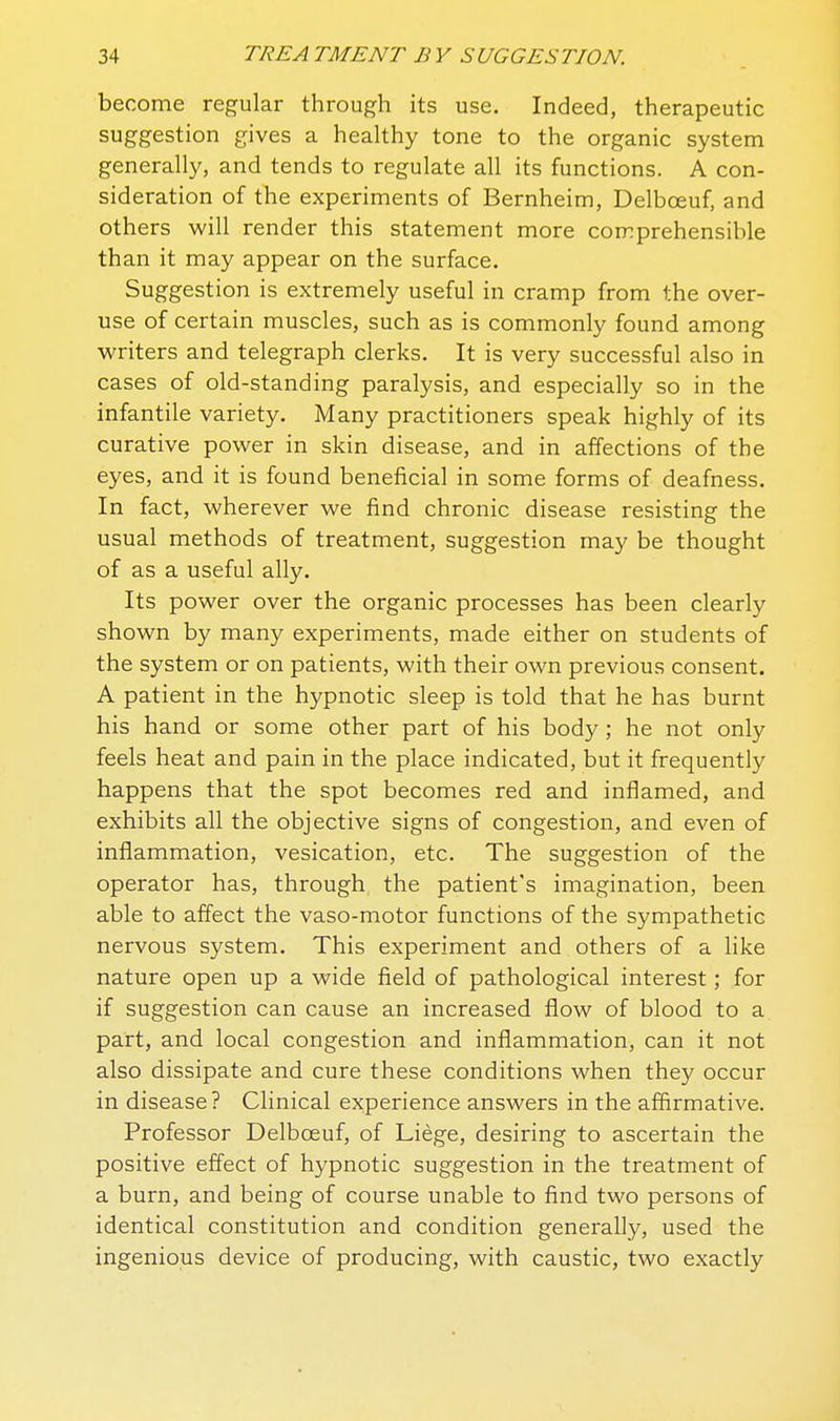 become regular through its use. Indeed, therapeutic suggestion gives a healthy tone to the organic system generally, and tends to regulate all its functions. A con- sideration of the experiments of Bernheim, Delboeuf, and others will render this statement more comprehensible than it may appear on the surface. Suggestion is extremely useful in cramp from the over- use of certain muscles, such as is commonly found among writers and telegraph clerks. It is very successful also in cases of old-standing paralysis, and especially so in the infantile variety. Many practitioners speak highly of its curative power in skin disease, and in affections of the eyes, and it is found beneficial in some forms of deafness. In fact, wherever we find chronic disease resisting the usual methods of treatment, suggestion may be thought of as a useful ally. Its power over the organic processes has been clearly shown by many experiments, made either on students of the system or on patients, with their own previous consent, A patient in the hypnotic sleep is told that he has burnt his hand or some other part of his body ; he not only feels heat and pain in the place indicated, but it frequently happens that the spot becomes red and inflamed, and exhibits all the objective signs of congestion, and even of inflammation, vesication, etc. The suggestion of the operator has, through the patient's imagination, been able to affect the vaso-motor functions of the sympathetic nervous system. This experiment and others of a like nature open up a wide field of pathological interest; for if suggestion can cause an increased flow of blood to a part, and local congestion and inflammation, can it not also dissipate and cure these conditions when they occur in disease? Clinical experience answers in the affirmative. Professor Delboeuf, of Liege, desiring to ascertain the positive effect of hypnotic suggestion in the treatment of a burn, and being of course unable to find two persons of identical constitution and condition generally, used the ingenious device of producing, with caustic, two exactly